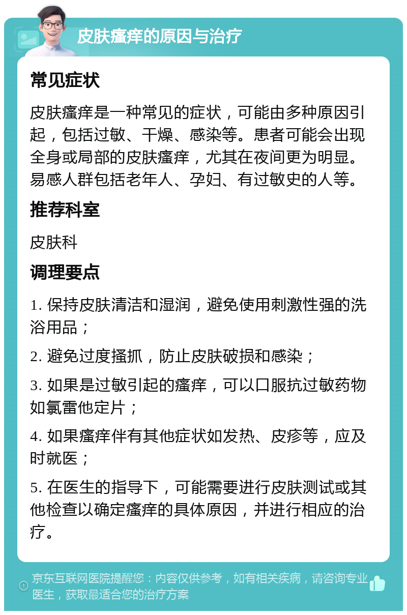 皮肤瘙痒的原因与治疗 常见症状 皮肤瘙痒是一种常见的症状，可能由多种原因引起，包括过敏、干燥、感染等。患者可能会出现全身或局部的皮肤瘙痒，尤其在夜间更为明显。易感人群包括老年人、孕妇、有过敏史的人等。 推荐科室 皮肤科 调理要点 1. 保持皮肤清洁和湿润，避免使用刺激性强的洗浴用品； 2. 避免过度搔抓，防止皮肤破损和感染； 3. 如果是过敏引起的瘙痒，可以口服抗过敏药物如氯雷他定片； 4. 如果瘙痒伴有其他症状如发热、皮疹等，应及时就医； 5. 在医生的指导下，可能需要进行皮肤测试或其他检查以确定瘙痒的具体原因，并进行相应的治疗。