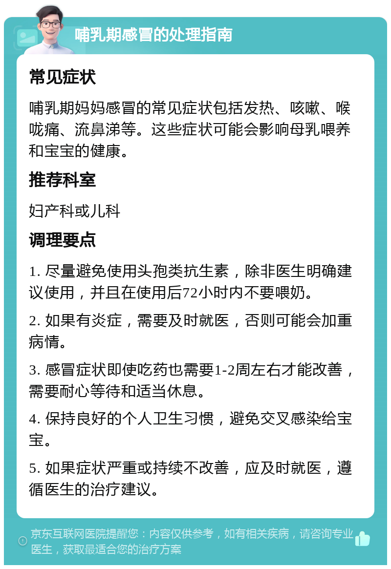 哺乳期感冒的处理指南 常见症状 哺乳期妈妈感冒的常见症状包括发热、咳嗽、喉咙痛、流鼻涕等。这些症状可能会影响母乳喂养和宝宝的健康。 推荐科室 妇产科或儿科 调理要点 1. 尽量避免使用头孢类抗生素，除非医生明确建议使用，并且在使用后72小时内不要喂奶。 2. 如果有炎症，需要及时就医，否则可能会加重病情。 3. 感冒症状即使吃药也需要1-2周左右才能改善，需要耐心等待和适当休息。 4. 保持良好的个人卫生习惯，避免交叉感染给宝宝。 5. 如果症状严重或持续不改善，应及时就医，遵循医生的治疗建议。