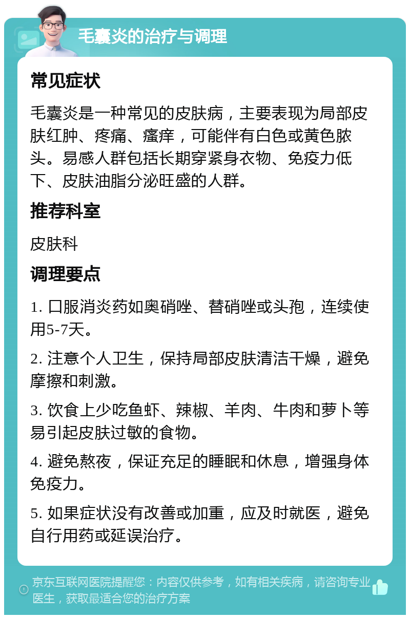 毛囊炎的治疗与调理 常见症状 毛囊炎是一种常见的皮肤病，主要表现为局部皮肤红肿、疼痛、瘙痒，可能伴有白色或黄色脓头。易感人群包括长期穿紧身衣物、免疫力低下、皮肤油脂分泌旺盛的人群。 推荐科室 皮肤科 调理要点 1. 口服消炎药如奥硝唑、替硝唑或头孢，连续使用5-7天。 2. 注意个人卫生，保持局部皮肤清洁干燥，避免摩擦和刺激。 3. 饮食上少吃鱼虾、辣椒、羊肉、牛肉和萝卜等易引起皮肤过敏的食物。 4. 避免熬夜，保证充足的睡眠和休息，增强身体免疫力。 5. 如果症状没有改善或加重，应及时就医，避免自行用药或延误治疗。