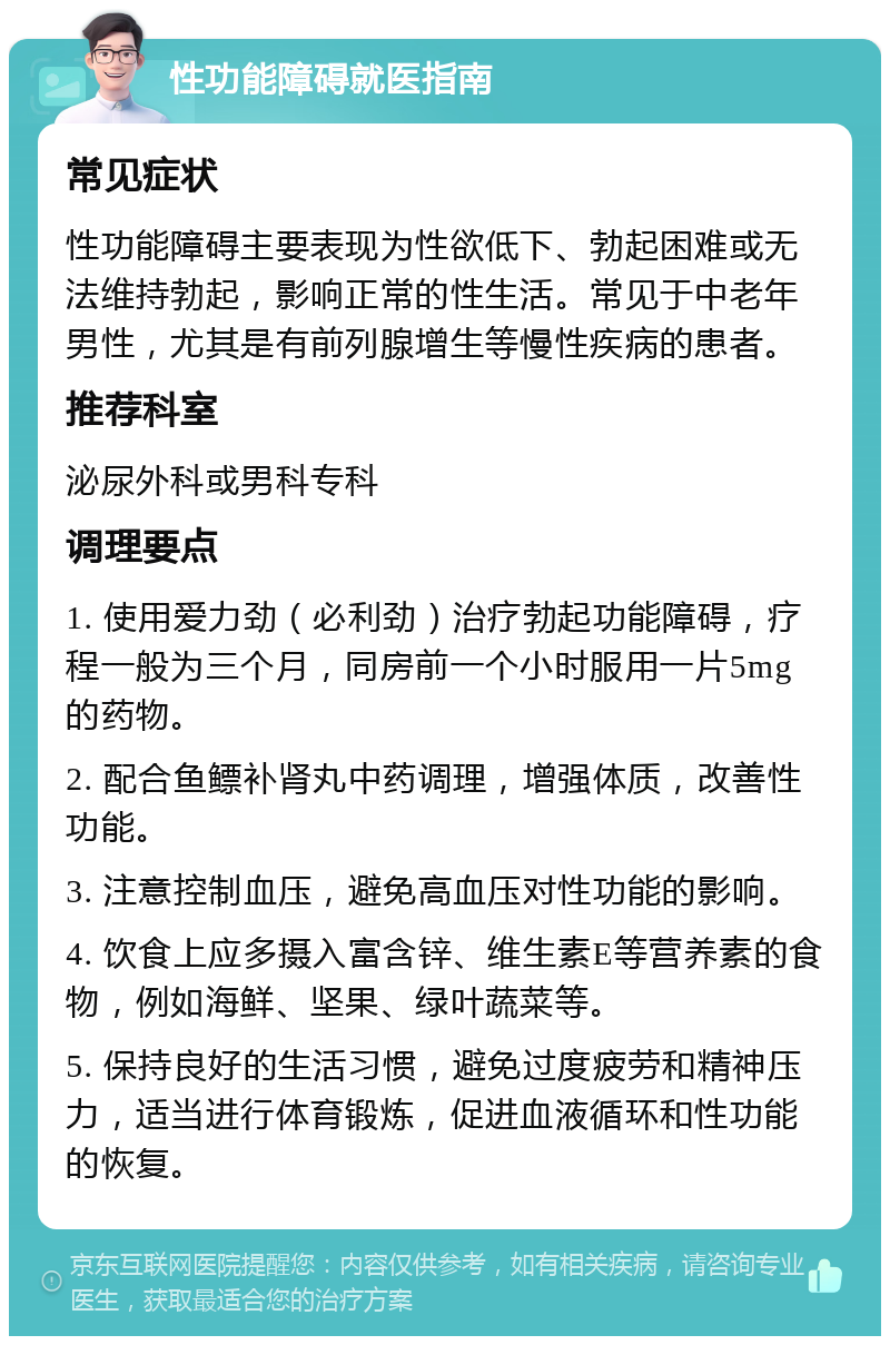 性功能障碍就医指南 常见症状 性功能障碍主要表现为性欲低下、勃起困难或无法维持勃起，影响正常的性生活。常见于中老年男性，尤其是有前列腺增生等慢性疾病的患者。 推荐科室 泌尿外科或男科专科 调理要点 1. 使用爱力劲（必利劲）治疗勃起功能障碍，疗程一般为三个月，同房前一个小时服用一片5mg的药物。 2. 配合鱼鳔补肾丸中药调理，增强体质，改善性功能。 3. 注意控制血压，避免高血压对性功能的影响。 4. 饮食上应多摄入富含锌、维生素E等营养素的食物，例如海鲜、坚果、绿叶蔬菜等。 5. 保持良好的生活习惯，避免过度疲劳和精神压力，适当进行体育锻炼，促进血液循环和性功能的恢复。