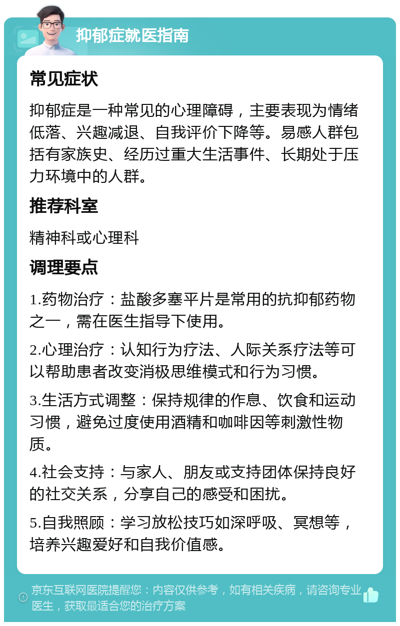 抑郁症就医指南 常见症状 抑郁症是一种常见的心理障碍，主要表现为情绪低落、兴趣减退、自我评价下降等。易感人群包括有家族史、经历过重大生活事件、长期处于压力环境中的人群。 推荐科室 精神科或心理科 调理要点 1.药物治疗：盐酸多塞平片是常用的抗抑郁药物之一，需在医生指导下使用。 2.心理治疗：认知行为疗法、人际关系疗法等可以帮助患者改变消极思维模式和行为习惯。 3.生活方式调整：保持规律的作息、饮食和运动习惯，避免过度使用酒精和咖啡因等刺激性物质。 4.社会支持：与家人、朋友或支持团体保持良好的社交关系，分享自己的感受和困扰。 5.自我照顾：学习放松技巧如深呼吸、冥想等，培养兴趣爱好和自我价值感。