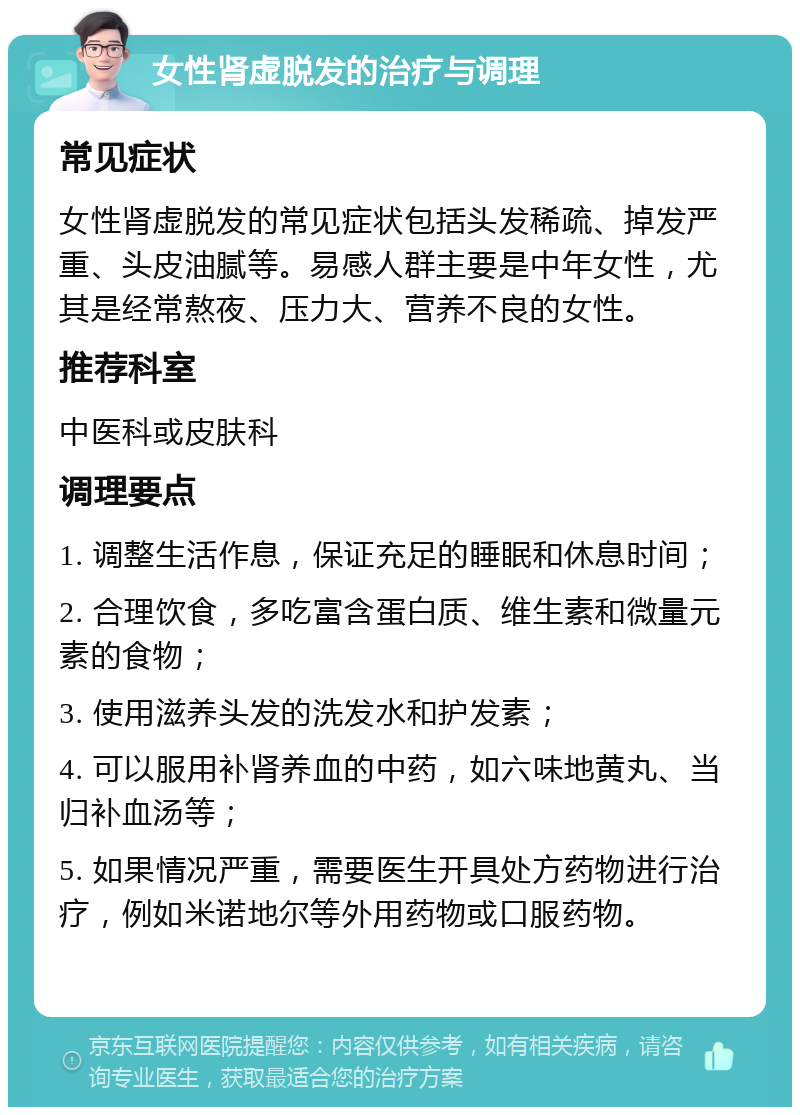 女性肾虚脱发的治疗与调理 常见症状 女性肾虚脱发的常见症状包括头发稀疏、掉发严重、头皮油腻等。易感人群主要是中年女性，尤其是经常熬夜、压力大、营养不良的女性。 推荐科室 中医科或皮肤科 调理要点 1. 调整生活作息，保证充足的睡眠和休息时间； 2. 合理饮食，多吃富含蛋白质、维生素和微量元素的食物； 3. 使用滋养头发的洗发水和护发素； 4. 可以服用补肾养血的中药，如六味地黄丸、当归补血汤等； 5. 如果情况严重，需要医生开具处方药物进行治疗，例如米诺地尔等外用药物或口服药物。