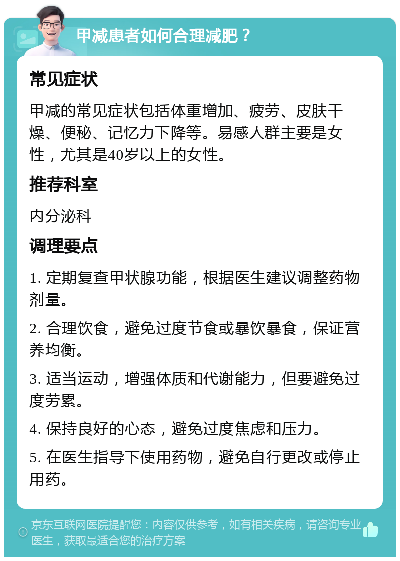 甲减患者如何合理减肥？ 常见症状 甲减的常见症状包括体重增加、疲劳、皮肤干燥、便秘、记忆力下降等。易感人群主要是女性，尤其是40岁以上的女性。 推荐科室 内分泌科 调理要点 1. 定期复查甲状腺功能，根据医生建议调整药物剂量。 2. 合理饮食，避免过度节食或暴饮暴食，保证营养均衡。 3. 适当运动，增强体质和代谢能力，但要避免过度劳累。 4. 保持良好的心态，避免过度焦虑和压力。 5. 在医生指导下使用药物，避免自行更改或停止用药。