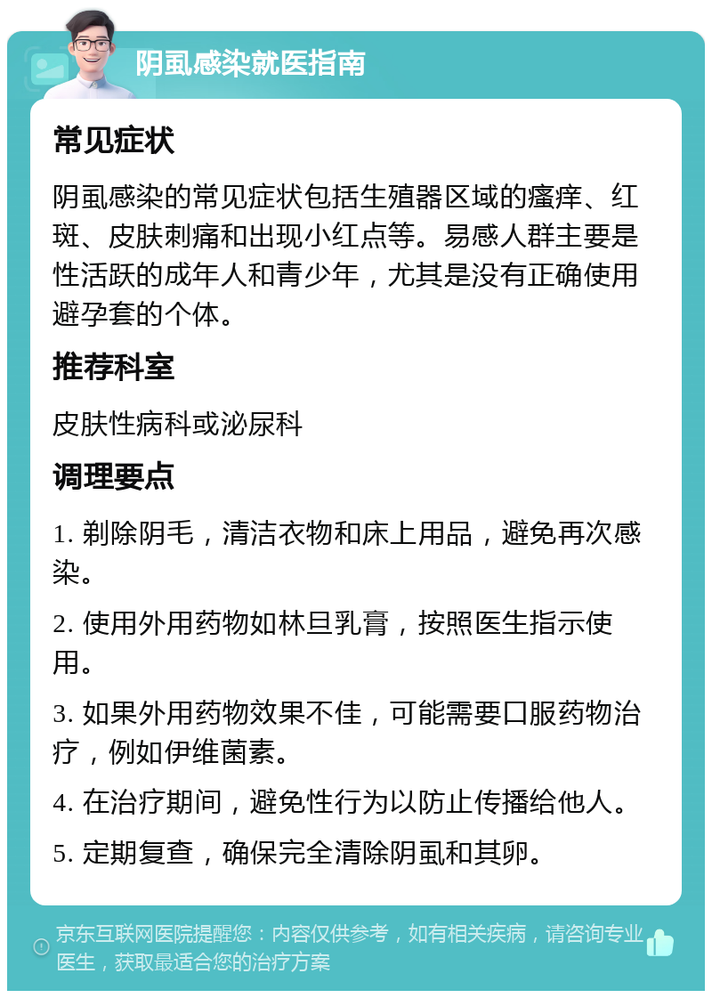 阴虱感染就医指南 常见症状 阴虱感染的常见症状包括生殖器区域的瘙痒、红斑、皮肤刺痛和出现小红点等。易感人群主要是性活跃的成年人和青少年，尤其是没有正确使用避孕套的个体。 推荐科室 皮肤性病科或泌尿科 调理要点 1. 剃除阴毛，清洁衣物和床上用品，避免再次感染。 2. 使用外用药物如林旦乳膏，按照医生指示使用。 3. 如果外用药物效果不佳，可能需要口服药物治疗，例如伊维菌素。 4. 在治疗期间，避免性行为以防止传播给他人。 5. 定期复查，确保完全清除阴虱和其卵。