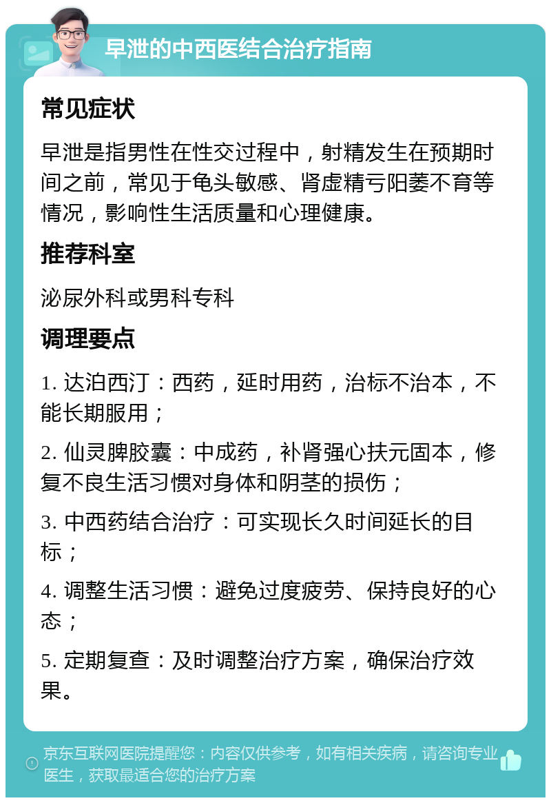 早泄的中西医结合治疗指南 常见症状 早泄是指男性在性交过程中，射精发生在预期时间之前，常见于龟头敏感、肾虚精亏阳萎不育等情况，影响性生活质量和心理健康。 推荐科室 泌尿外科或男科专科 调理要点 1. 达泊西汀：西药，延时用药，治标不治本，不能长期服用； 2. 仙灵脾胶囊：中成药，补肾强心扶元固本，修复不良生活习惯对身体和阴茎的损伤； 3. 中西药结合治疗：可实现长久时间延长的目标； 4. 调整生活习惯：避免过度疲劳、保持良好的心态； 5. 定期复查：及时调整治疗方案，确保治疗效果。