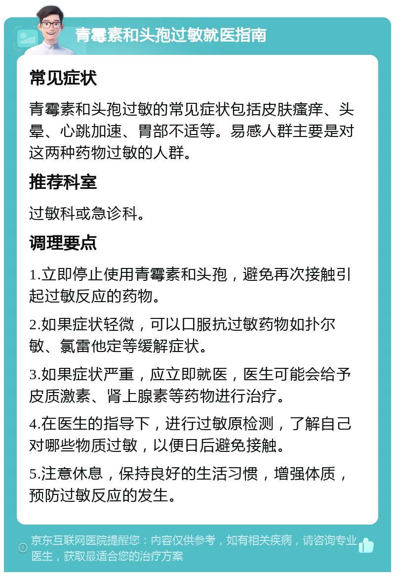 青霉素和头孢过敏就医指南 常见症状 青霉素和头孢过敏的常见症状包括皮肤瘙痒、头晕、心跳加速、胃部不适等。易感人群主要是对这两种药物过敏的人群。 推荐科室 过敏科或急诊科。 调理要点 1.立即停止使用青霉素和头孢，避免再次接触引起过敏反应的药物。 2.如果症状轻微，可以口服抗过敏药物如扑尔敏、氯雷他定等缓解症状。 3.如果症状严重，应立即就医，医生可能会给予皮质激素、肾上腺素等药物进行治疗。 4.在医生的指导下，进行过敏原检测，了解自己对哪些物质过敏，以便日后避免接触。 5.注意休息，保持良好的生活习惯，增强体质，预防过敏反应的发生。