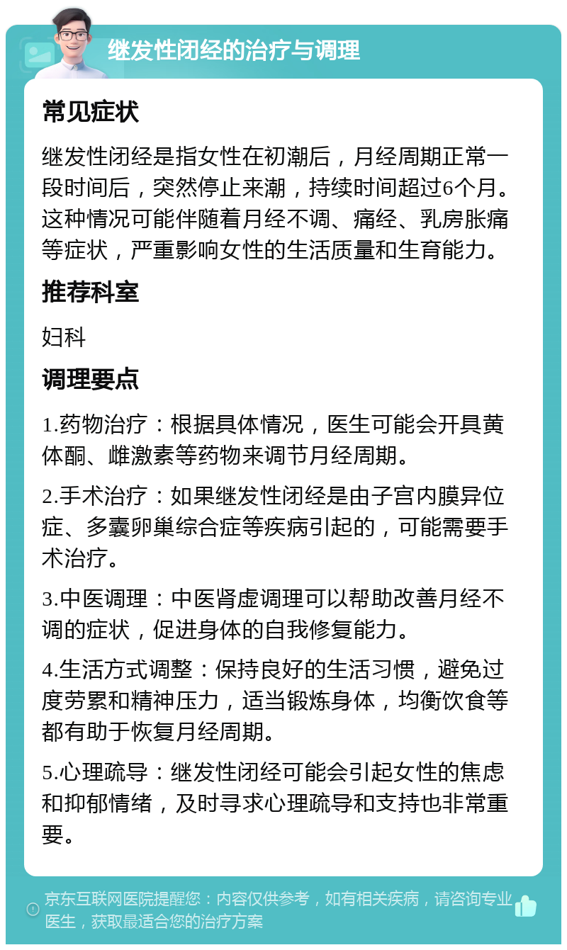 继发性闭经的治疗与调理 常见症状 继发性闭经是指女性在初潮后，月经周期正常一段时间后，突然停止来潮，持续时间超过6个月。这种情况可能伴随着月经不调、痛经、乳房胀痛等症状，严重影响女性的生活质量和生育能力。 推荐科室 妇科 调理要点 1.药物治疗：根据具体情况，医生可能会开具黄体酮、雌激素等药物来调节月经周期。 2.手术治疗：如果继发性闭经是由子宫内膜异位症、多囊卵巢综合症等疾病引起的，可能需要手术治疗。 3.中医调理：中医肾虚调理可以帮助改善月经不调的症状，促进身体的自我修复能力。 4.生活方式调整：保持良好的生活习惯，避免过度劳累和精神压力，适当锻炼身体，均衡饮食等都有助于恢复月经周期。 5.心理疏导：继发性闭经可能会引起女性的焦虑和抑郁情绪，及时寻求心理疏导和支持也非常重要。