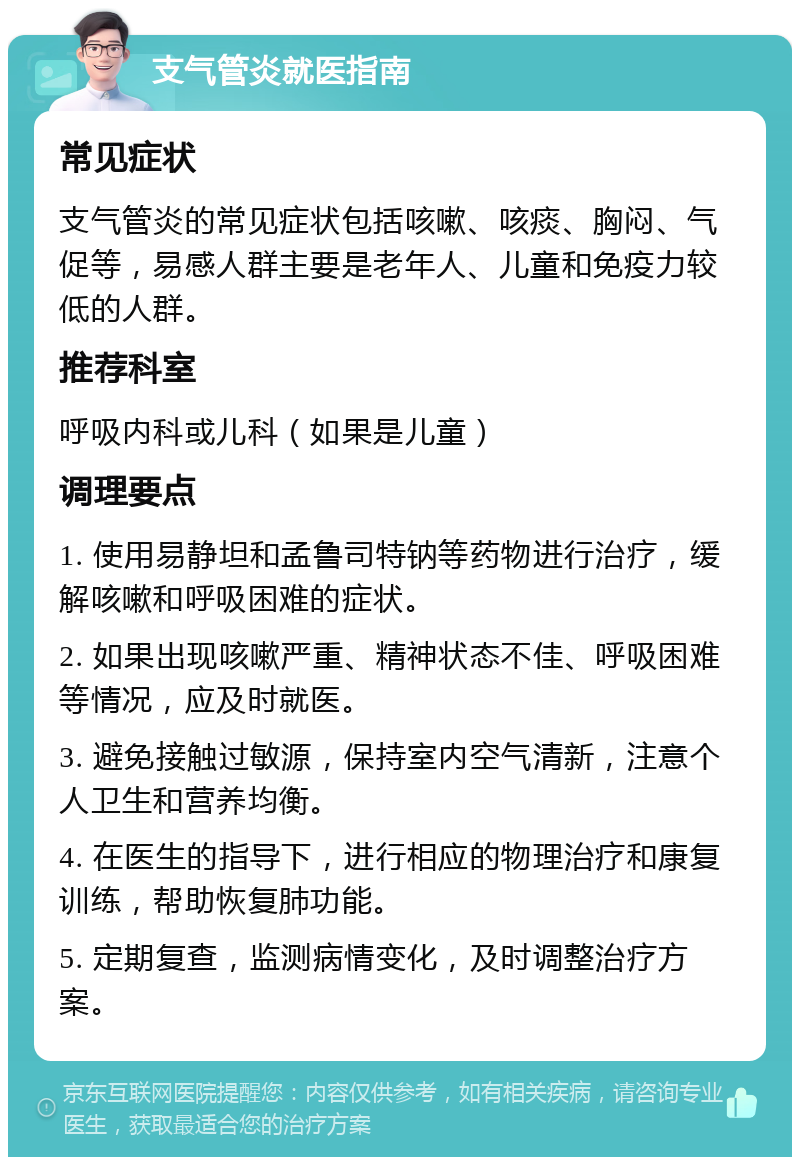 支气管炎就医指南 常见症状 支气管炎的常见症状包括咳嗽、咳痰、胸闷、气促等，易感人群主要是老年人、儿童和免疫力较低的人群。 推荐科室 呼吸内科或儿科（如果是儿童） 调理要点 1. 使用易静坦和孟鲁司特钠等药物进行治疗，缓解咳嗽和呼吸困难的症状。 2. 如果出现咳嗽严重、精神状态不佳、呼吸困难等情况，应及时就医。 3. 避免接触过敏源，保持室内空气清新，注意个人卫生和营养均衡。 4. 在医生的指导下，进行相应的物理治疗和康复训练，帮助恢复肺功能。 5. 定期复查，监测病情变化，及时调整治疗方案。