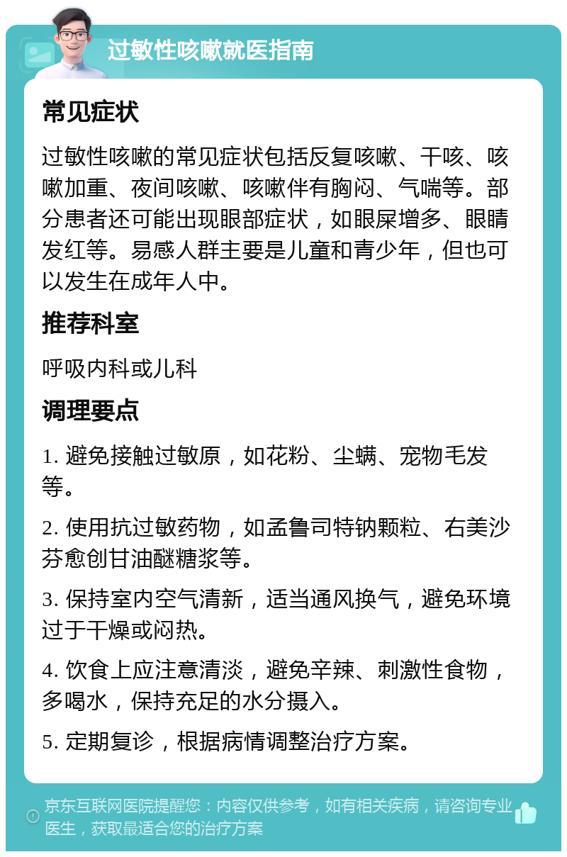 过敏性咳嗽就医指南 常见症状 过敏性咳嗽的常见症状包括反复咳嗽、干咳、咳嗽加重、夜间咳嗽、咳嗽伴有胸闷、气喘等。部分患者还可能出现眼部症状，如眼屎增多、眼睛发红等。易感人群主要是儿童和青少年，但也可以发生在成年人中。 推荐科室 呼吸内科或儿科 调理要点 1. 避免接触过敏原，如花粉、尘螨、宠物毛发等。 2. 使用抗过敏药物，如孟鲁司特钠颗粒、右美沙芬愈创甘油醚糖浆等。 3. 保持室内空气清新，适当通风换气，避免环境过于干燥或闷热。 4. 饮食上应注意清淡，避免辛辣、刺激性食物，多喝水，保持充足的水分摄入。 5. 定期复诊，根据病情调整治疗方案。