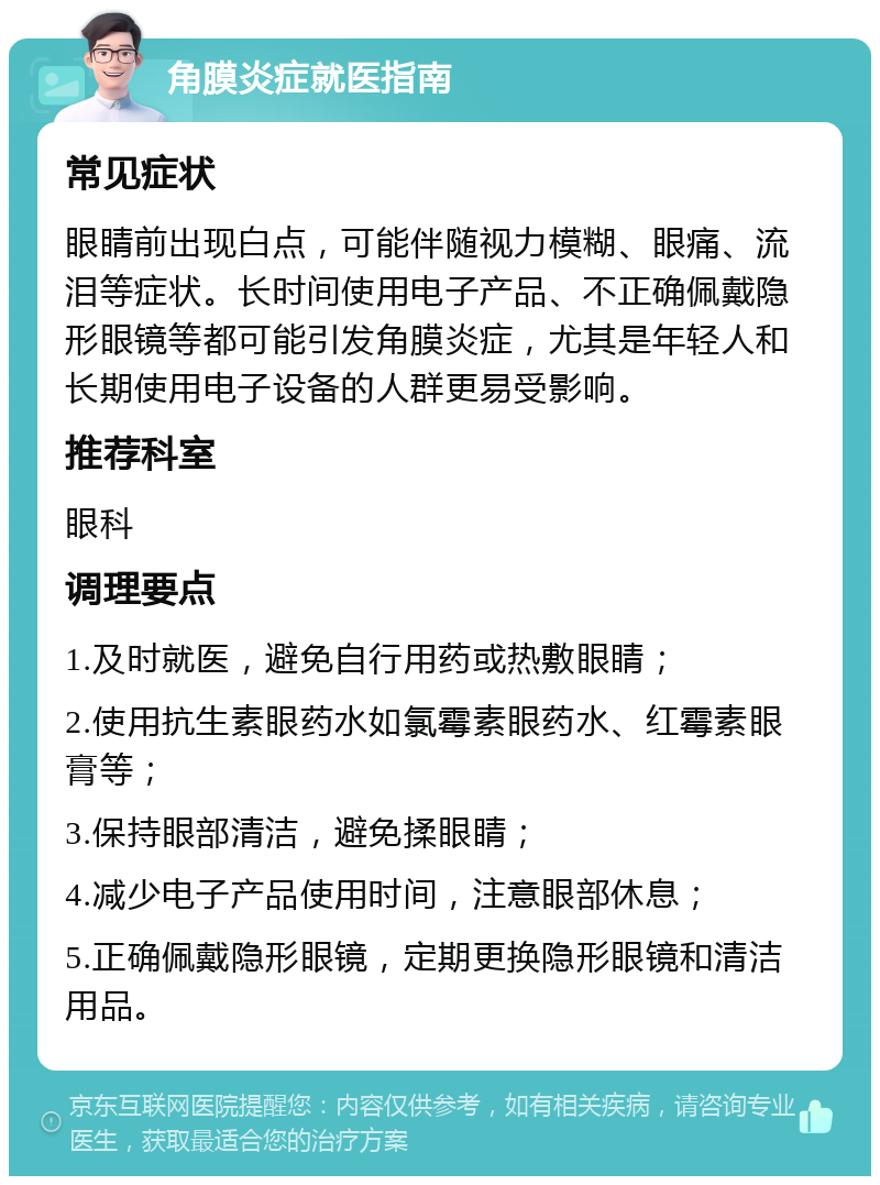 角膜炎症就医指南 常见症状 眼睛前出现白点，可能伴随视力模糊、眼痛、流泪等症状。长时间使用电子产品、不正确佩戴隐形眼镜等都可能引发角膜炎症，尤其是年轻人和长期使用电子设备的人群更易受影响。 推荐科室 眼科 调理要点 1.及时就医，避免自行用药或热敷眼睛； 2.使用抗生素眼药水如氯霉素眼药水、红霉素眼膏等； 3.保持眼部清洁，避免揉眼睛； 4.减少电子产品使用时间，注意眼部休息； 5.正确佩戴隐形眼镜，定期更换隐形眼镜和清洁用品。