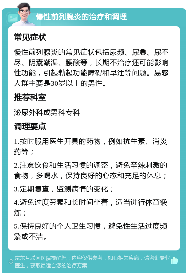 慢性前列腺炎的治疗和调理 常见症状 慢性前列腺炎的常见症状包括尿频、尿急、尿不尽、阴囊潮湿、腰酸等，长期不治疗还可能影响性功能，引起勃起功能障碍和早泄等问题。易感人群主要是30岁以上的男性。 推荐科室 泌尿外科或男科专科 调理要点 1.按时服用医生开具的药物，例如抗生素、消炎药等； 2.注意饮食和生活习惯的调整，避免辛辣刺激的食物，多喝水，保持良好的心态和充足的休息； 3.定期复查，监测病情的变化； 4.避免过度劳累和长时间坐着，适当进行体育锻炼； 5.保持良好的个人卫生习惯，避免性生活过度频繁或不洁。