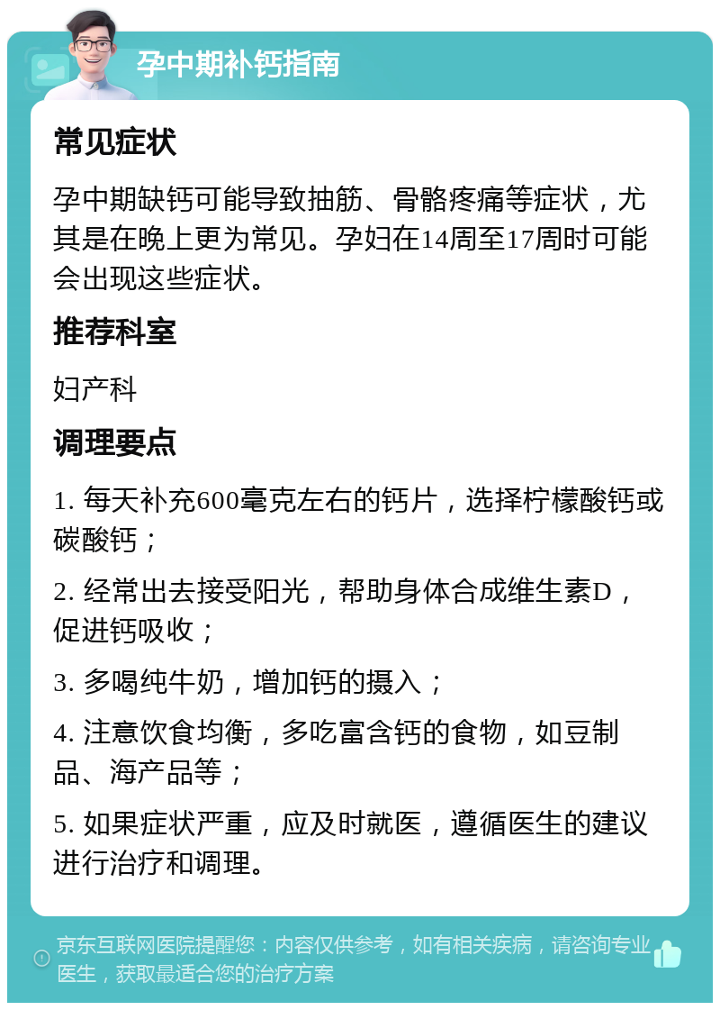 孕中期补钙指南 常见症状 孕中期缺钙可能导致抽筋、骨骼疼痛等症状，尤其是在晚上更为常见。孕妇在14周至17周时可能会出现这些症状。 推荐科室 妇产科 调理要点 1. 每天补充600毫克左右的钙片，选择柠檬酸钙或碳酸钙； 2. 经常出去接受阳光，帮助身体合成维生素D，促进钙吸收； 3. 多喝纯牛奶，增加钙的摄入； 4. 注意饮食均衡，多吃富含钙的食物，如豆制品、海产品等； 5. 如果症状严重，应及时就医，遵循医生的建议进行治疗和调理。