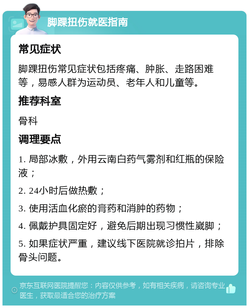 脚踝扭伤就医指南 常见症状 脚踝扭伤常见症状包括疼痛、肿胀、走路困难等，易感人群为运动员、老年人和儿童等。 推荐科室 骨科 调理要点 1. 局部冰敷，外用云南白药气雾剂和红瓶的保险液； 2. 24小时后做热敷； 3. 使用活血化瘀的膏药和消肿的药物； 4. 佩戴护具固定好，避免后期出现习惯性崴脚； 5. 如果症状严重，建议线下医院就诊拍片，排除骨头问题。