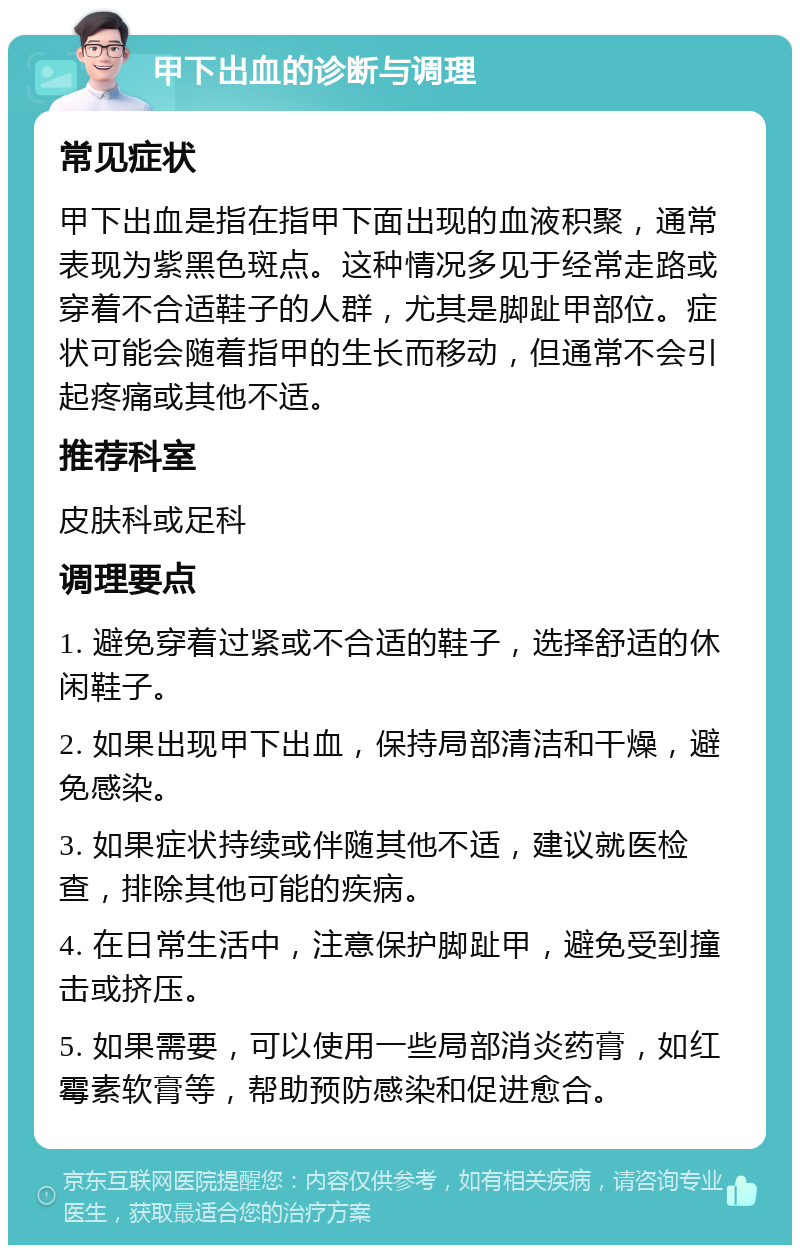 甲下出血的诊断与调理 常见症状 甲下出血是指在指甲下面出现的血液积聚，通常表现为紫黑色斑点。这种情况多见于经常走路或穿着不合适鞋子的人群，尤其是脚趾甲部位。症状可能会随着指甲的生长而移动，但通常不会引起疼痛或其他不适。 推荐科室 皮肤科或足科 调理要点 1. 避免穿着过紧或不合适的鞋子，选择舒适的休闲鞋子。 2. 如果出现甲下出血，保持局部清洁和干燥，避免感染。 3. 如果症状持续或伴随其他不适，建议就医检查，排除其他可能的疾病。 4. 在日常生活中，注意保护脚趾甲，避免受到撞击或挤压。 5. 如果需要，可以使用一些局部消炎药膏，如红霉素软膏等，帮助预防感染和促进愈合。