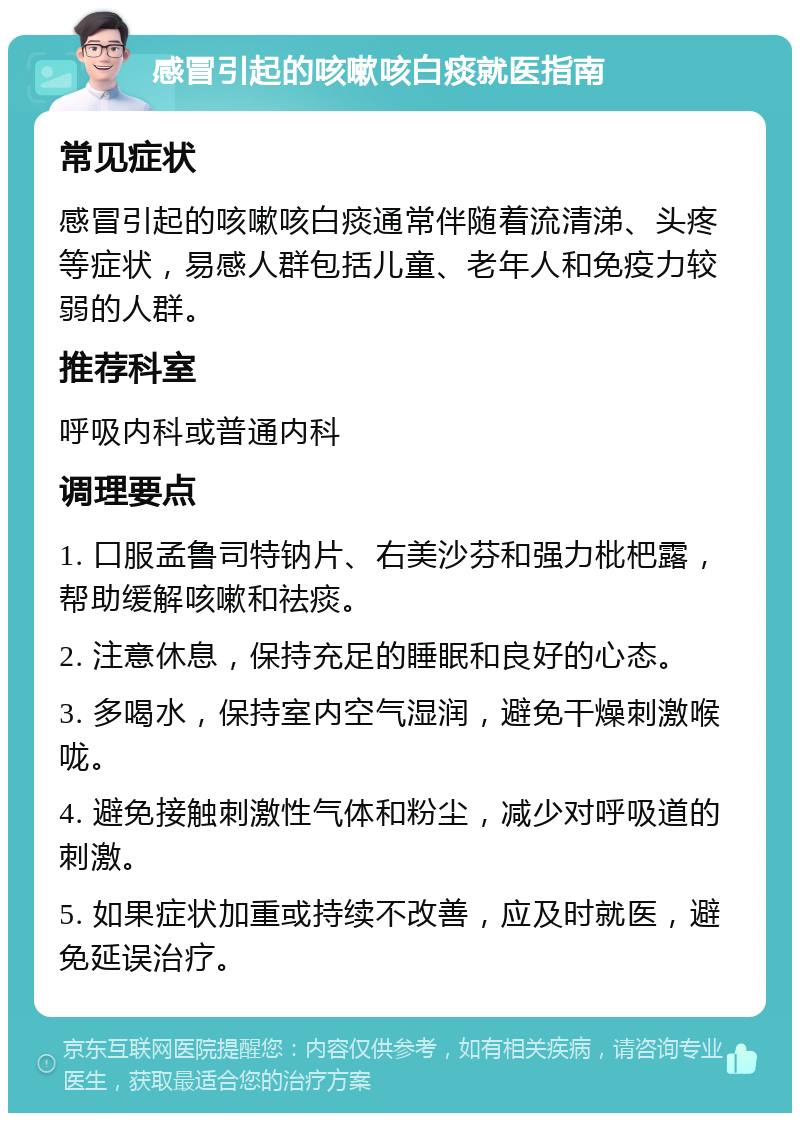 感冒引起的咳嗽咳白痰就医指南 常见症状 感冒引起的咳嗽咳白痰通常伴随着流清涕、头疼等症状，易感人群包括儿童、老年人和免疫力较弱的人群。 推荐科室 呼吸内科或普通内科 调理要点 1. 口服孟鲁司特钠片、右美沙芬和强力枇杷露，帮助缓解咳嗽和祛痰。 2. 注意休息，保持充足的睡眠和良好的心态。 3. 多喝水，保持室内空气湿润，避免干燥刺激喉咙。 4. 避免接触刺激性气体和粉尘，减少对呼吸道的刺激。 5. 如果症状加重或持续不改善，应及时就医，避免延误治疗。