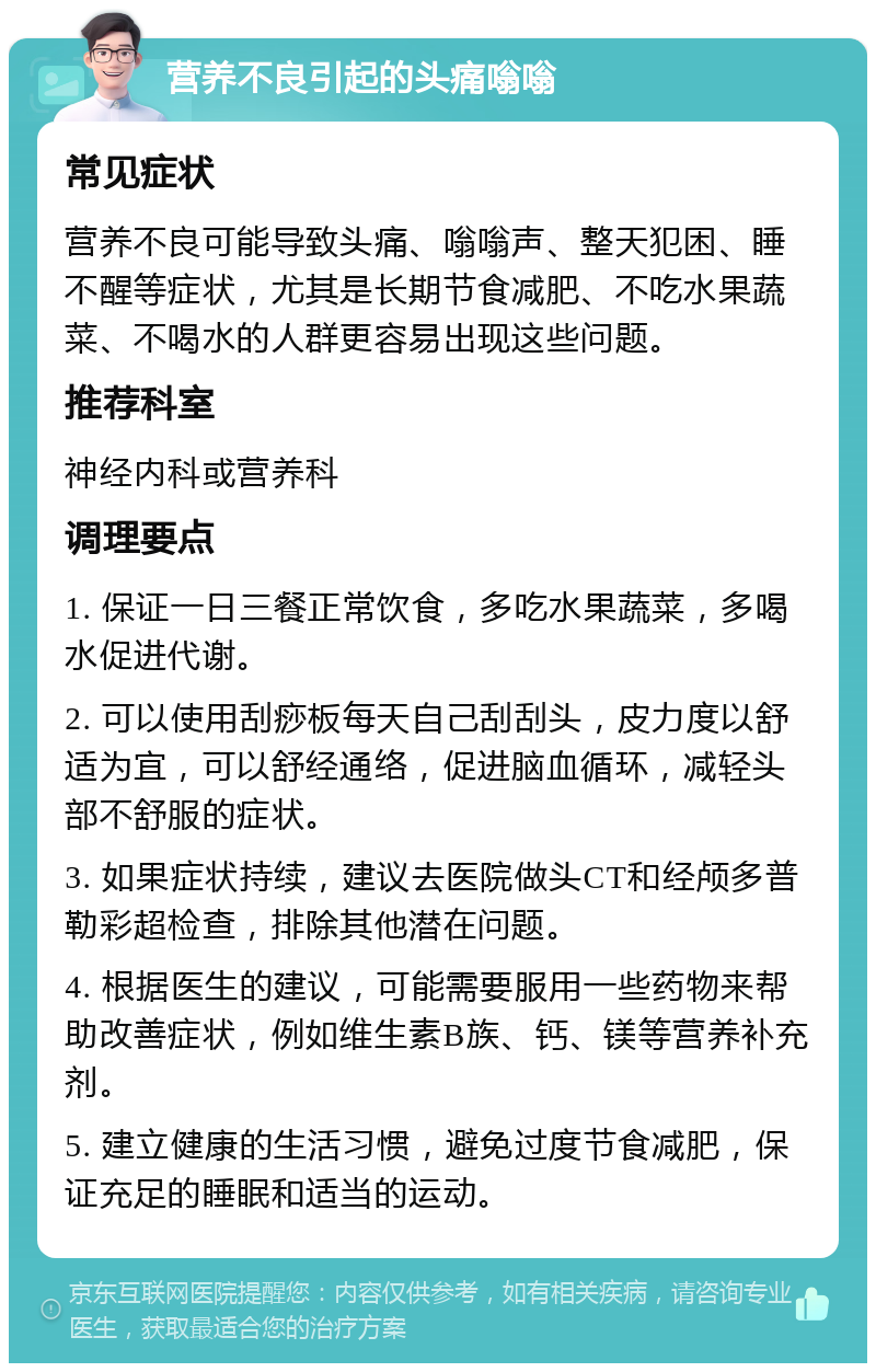 营养不良引起的头痛嗡嗡 常见症状 营养不良可能导致头痛、嗡嗡声、整天犯困、睡不醒等症状，尤其是长期节食减肥、不吃水果蔬菜、不喝水的人群更容易出现这些问题。 推荐科室 神经内科或营养科 调理要点 1. 保证一日三餐正常饮食，多吃水果蔬菜，多喝水促进代谢。 2. 可以使用刮痧板每天自己刮刮头，皮力度以舒适为宜，可以舒经通络，促进脑血循环，减轻头部不舒服的症状。 3. 如果症状持续，建议去医院做头CT和经颅多普勒彩超检查，排除其他潜在问题。 4. 根据医生的建议，可能需要服用一些药物来帮助改善症状，例如维生素B族、钙、镁等营养补充剂。 5. 建立健康的生活习惯，避免过度节食减肥，保证充足的睡眠和适当的运动。