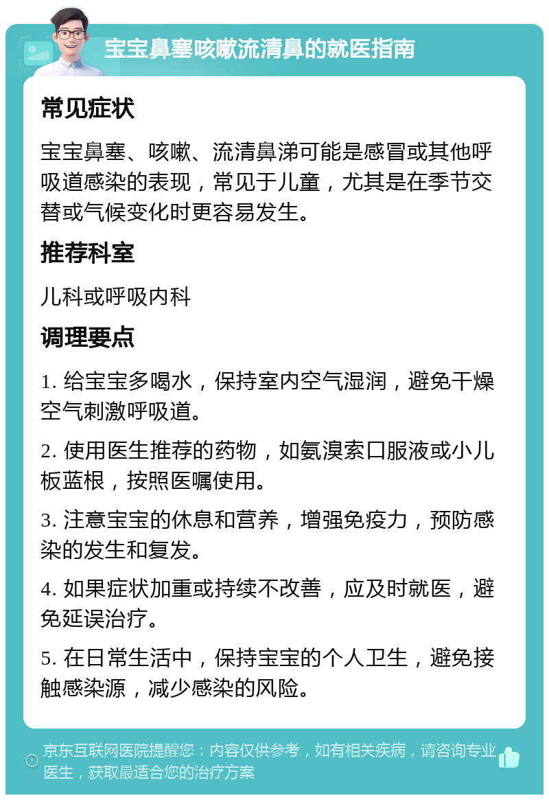 宝宝鼻塞咳嗽流清鼻的就医指南 常见症状 宝宝鼻塞、咳嗽、流清鼻涕可能是感冒或其他呼吸道感染的表现，常见于儿童，尤其是在季节交替或气候变化时更容易发生。 推荐科室 儿科或呼吸内科 调理要点 1. 给宝宝多喝水，保持室内空气湿润，避免干燥空气刺激呼吸道。 2. 使用医生推荐的药物，如氨溴索口服液或小儿板蓝根，按照医嘱使用。 3. 注意宝宝的休息和营养，增强免疫力，预防感染的发生和复发。 4. 如果症状加重或持续不改善，应及时就医，避免延误治疗。 5. 在日常生活中，保持宝宝的个人卫生，避免接触感染源，减少感染的风险。