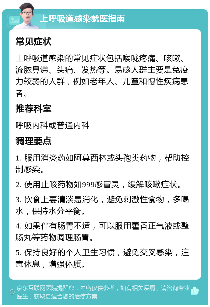 上呼吸道感染就医指南 常见症状 上呼吸道感染的常见症状包括喉咙疼痛、咳嗽、流脓鼻涕、头痛、发热等。易感人群主要是免疫力较弱的人群，例如老年人、儿童和慢性疾病患者。 推荐科室 呼吸内科或普通内科 调理要点 1. 服用消炎药如阿莫西林或头孢类药物，帮助控制感染。 2. 使用止咳药物如999感冒灵，缓解咳嗽症状。 3. 饮食上要清淡易消化，避免刺激性食物，多喝水，保持水分平衡。 4. 如果伴有肠胃不适，可以服用藿香正气液或整肠丸等药物调理肠胃。 5. 保持良好的个人卫生习惯，避免交叉感染，注意休息，增强体质。