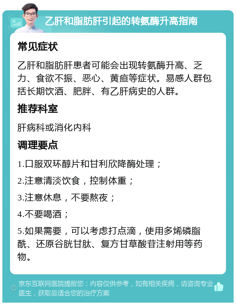 乙肝和脂肪肝引起的转氨酶升高指南 常见症状 乙肝和脂肪肝患者可能会出现转氨酶升高、乏力、食欲不振、恶心、黄疸等症状。易感人群包括长期饮酒、肥胖、有乙肝病史的人群。 推荐科室 肝病科或消化内科 调理要点 1.口服双环醇片和甘利欣降酶处理； 2.注意清淡饮食，控制体重； 3.注意休息，不要熬夜； 4.不要喝酒； 5.如果需要，可以考虑打点滴，使用多烯磷脂酰、还原谷胱甘肽、复方甘草酸苷注射用等药物。