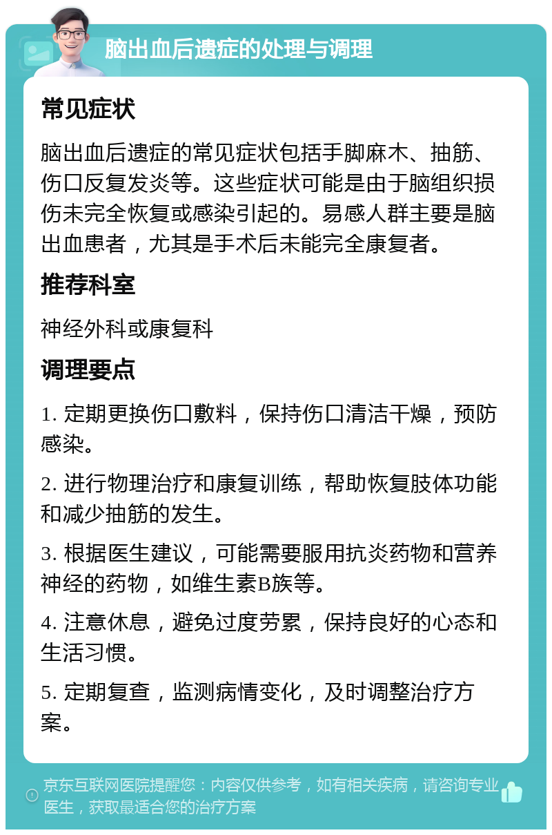 脑出血后遗症的处理与调理 常见症状 脑出血后遗症的常见症状包括手脚麻木、抽筋、伤口反复发炎等。这些症状可能是由于脑组织损伤未完全恢复或感染引起的。易感人群主要是脑出血患者，尤其是手术后未能完全康复者。 推荐科室 神经外科或康复科 调理要点 1. 定期更换伤口敷料，保持伤口清洁干燥，预防感染。 2. 进行物理治疗和康复训练，帮助恢复肢体功能和减少抽筋的发生。 3. 根据医生建议，可能需要服用抗炎药物和营养神经的药物，如维生素B族等。 4. 注意休息，避免过度劳累，保持良好的心态和生活习惯。 5. 定期复查，监测病情变化，及时调整治疗方案。