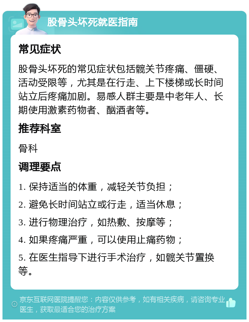 股骨头坏死就医指南 常见症状 股骨头坏死的常见症状包括髋关节疼痛、僵硬、活动受限等，尤其是在行走、上下楼梯或长时间站立后疼痛加剧。易感人群主要是中老年人、长期使用激素药物者、酗酒者等。 推荐科室 骨科 调理要点 1. 保持适当的体重，减轻关节负担； 2. 避免长时间站立或行走，适当休息； 3. 进行物理治疗，如热敷、按摩等； 4. 如果疼痛严重，可以使用止痛药物； 5. 在医生指导下进行手术治疗，如髋关节置换等。