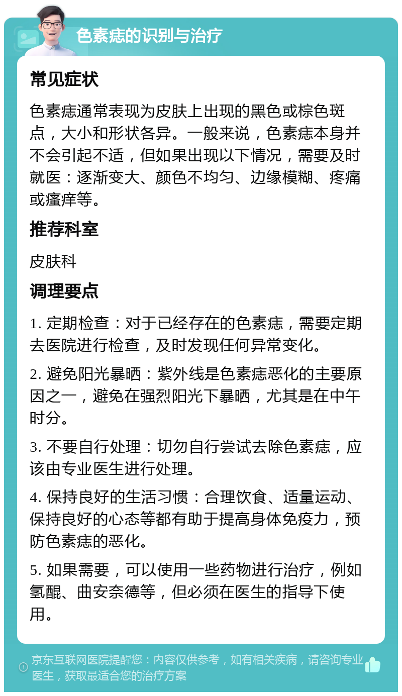 色素痣的识别与治疗 常见症状 色素痣通常表现为皮肤上出现的黑色或棕色斑点，大小和形状各异。一般来说，色素痣本身并不会引起不适，但如果出现以下情况，需要及时就医：逐渐变大、颜色不均匀、边缘模糊、疼痛或瘙痒等。 推荐科室 皮肤科 调理要点 1. 定期检查：对于已经存在的色素痣，需要定期去医院进行检查，及时发现任何异常变化。 2. 避免阳光暴晒：紫外线是色素痣恶化的主要原因之一，避免在强烈阳光下暴晒，尤其是在中午时分。 3. 不要自行处理：切勿自行尝试去除色素痣，应该由专业医生进行处理。 4. 保持良好的生活习惯：合理饮食、适量运动、保持良好的心态等都有助于提高身体免疫力，预防色素痣的恶化。 5. 如果需要，可以使用一些药物进行治疗，例如氢醌、曲安奈德等，但必须在医生的指导下使用。