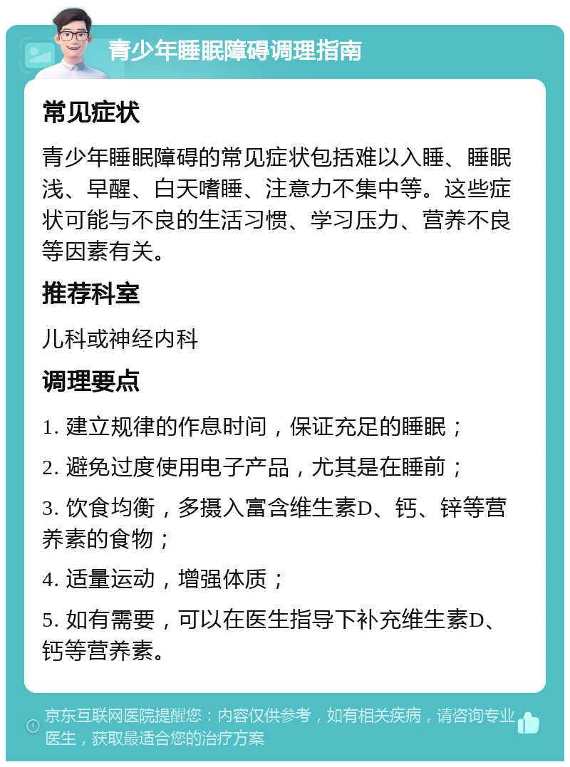 青少年睡眠障碍调理指南 常见症状 青少年睡眠障碍的常见症状包括难以入睡、睡眠浅、早醒、白天嗜睡、注意力不集中等。这些症状可能与不良的生活习惯、学习压力、营养不良等因素有关。 推荐科室 儿科或神经内科 调理要点 1. 建立规律的作息时间，保证充足的睡眠； 2. 避免过度使用电子产品，尤其是在睡前； 3. 饮食均衡，多摄入富含维生素D、钙、锌等营养素的食物； 4. 适量运动，增强体质； 5. 如有需要，可以在医生指导下补充维生素D、钙等营养素。