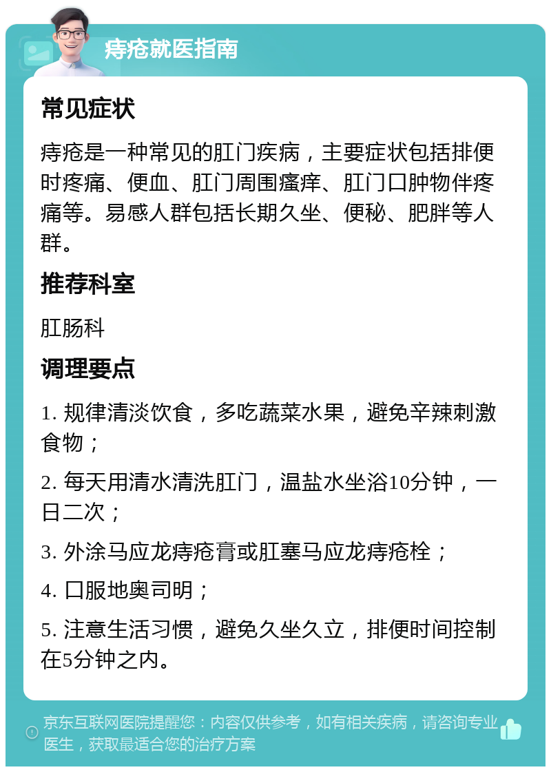 痔疮就医指南 常见症状 痔疮是一种常见的肛门疾病，主要症状包括排便时疼痛、便血、肛门周围瘙痒、肛门口肿物伴疼痛等。易感人群包括长期久坐、便秘、肥胖等人群。 推荐科室 肛肠科 调理要点 1. 规律清淡饮食，多吃蔬菜水果，避免辛辣刺激食物； 2. 每天用清水清洗肛门，温盐水坐浴10分钟，一日二次； 3. 外涂马应龙痔疮膏或肛塞马应龙痔疮栓； 4. 口服地奥司明； 5. 注意生活习惯，避免久坐久立，排便时间控制在5分钟之内。