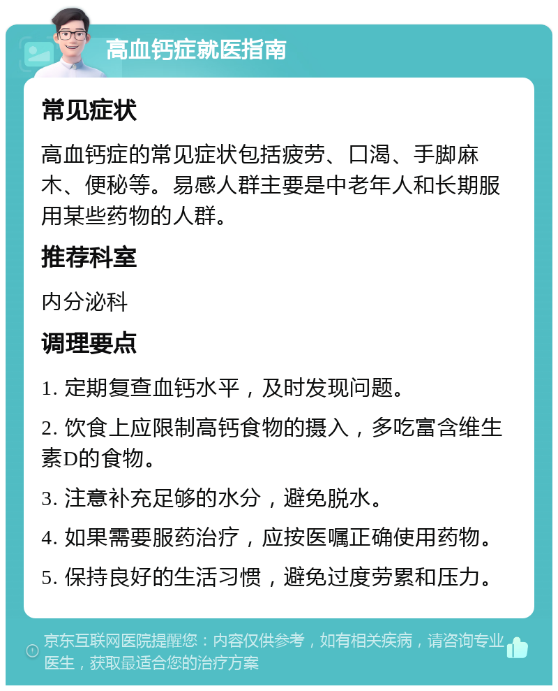 高血钙症就医指南 常见症状 高血钙症的常见症状包括疲劳、口渴、手脚麻木、便秘等。易感人群主要是中老年人和长期服用某些药物的人群。 推荐科室 内分泌科 调理要点 1. 定期复查血钙水平，及时发现问题。 2. 饮食上应限制高钙食物的摄入，多吃富含维生素D的食物。 3. 注意补充足够的水分，避免脱水。 4. 如果需要服药治疗，应按医嘱正确使用药物。 5. 保持良好的生活习惯，避免过度劳累和压力。