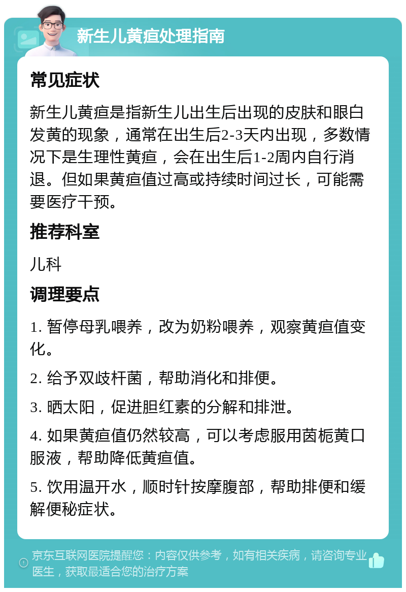 新生儿黄疸处理指南 常见症状 新生儿黄疸是指新生儿出生后出现的皮肤和眼白发黄的现象，通常在出生后2-3天内出现，多数情况下是生理性黄疸，会在出生后1-2周内自行消退。但如果黄疸值过高或持续时间过长，可能需要医疗干预。 推荐科室 儿科 调理要点 1. 暂停母乳喂养，改为奶粉喂养，观察黄疸值变化。 2. 给予双歧杆菌，帮助消化和排便。 3. 晒太阳，促进胆红素的分解和排泄。 4. 如果黄疸值仍然较高，可以考虑服用茵栀黄口服液，帮助降低黄疸值。 5. 饮用温开水，顺时针按摩腹部，帮助排便和缓解便秘症状。