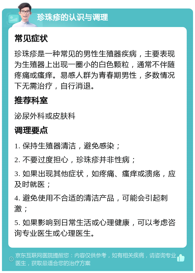 珍珠疹的认识与调理 常见症状 珍珠疹是一种常见的男性生殖器疾病，主要表现为生殖器上出现一圈小的白色颗粒，通常不伴随疼痛或瘙痒。易感人群为青春期男性，多数情况下无需治疗，自行消退。 推荐科室 泌尿外科或皮肤科 调理要点 1. 保持生殖器清洁，避免感染； 2. 不要过度担心，珍珠疹并非性病； 3. 如果出现其他症状，如疼痛、瘙痒或溃疡，应及时就医； 4. 避免使用不合适的清洁产品，可能会引起刺激； 5. 如果影响到日常生活或心理健康，可以考虑咨询专业医生或心理医生。