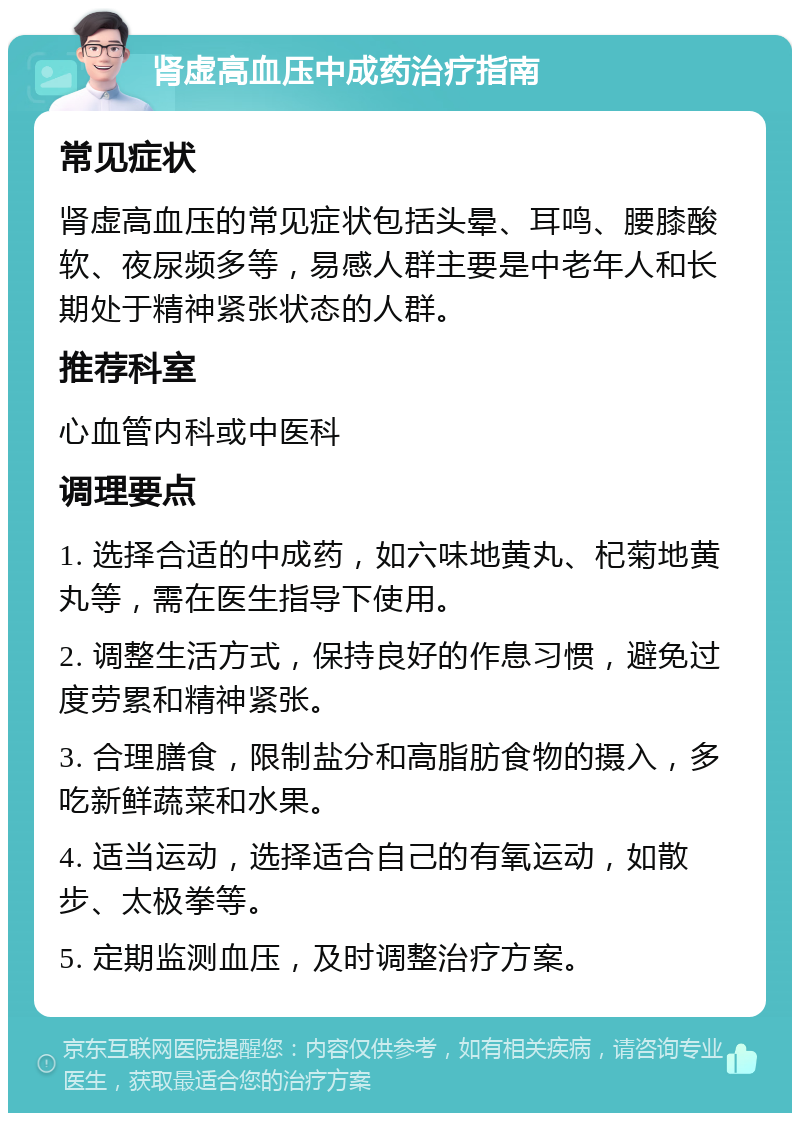 肾虚高血压中成药治疗指南 常见症状 肾虚高血压的常见症状包括头晕、耳鸣、腰膝酸软、夜尿频多等，易感人群主要是中老年人和长期处于精神紧张状态的人群。 推荐科室 心血管内科或中医科 调理要点 1. 选择合适的中成药，如六味地黄丸、杞菊地黄丸等，需在医生指导下使用。 2. 调整生活方式，保持良好的作息习惯，避免过度劳累和精神紧张。 3. 合理膳食，限制盐分和高脂肪食物的摄入，多吃新鲜蔬菜和水果。 4. 适当运动，选择适合自己的有氧运动，如散步、太极拳等。 5. 定期监测血压，及时调整治疗方案。