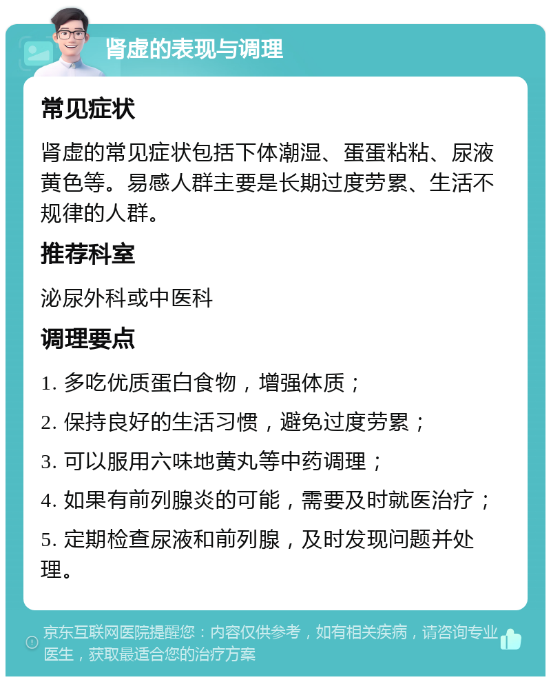 肾虚的表现与调理 常见症状 肾虚的常见症状包括下体潮湿、蛋蛋粘粘、尿液黄色等。易感人群主要是长期过度劳累、生活不规律的人群。 推荐科室 泌尿外科或中医科 调理要点 1. 多吃优质蛋白食物，增强体质； 2. 保持良好的生活习惯，避免过度劳累； 3. 可以服用六味地黄丸等中药调理； 4. 如果有前列腺炎的可能，需要及时就医治疗； 5. 定期检查尿液和前列腺，及时发现问题并处理。