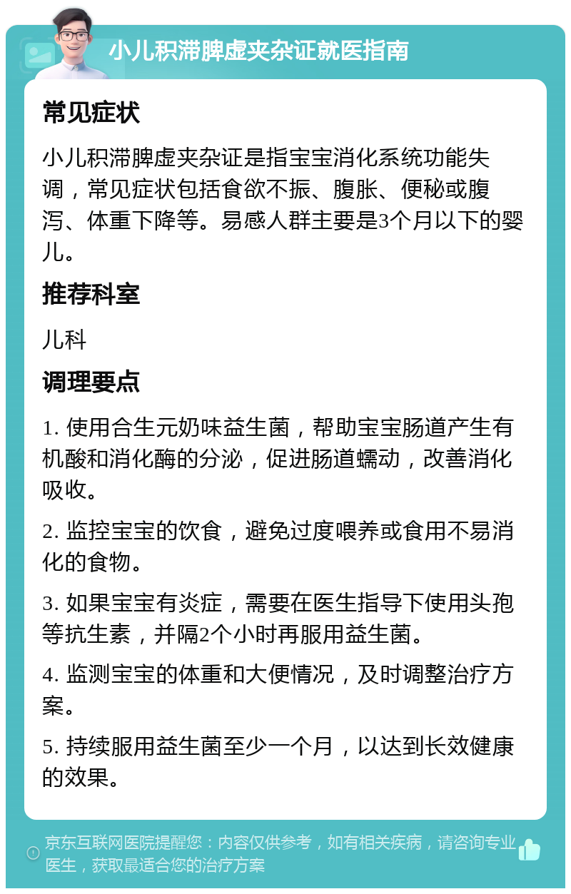 小儿积滞脾虚夹杂证就医指南 常见症状 小儿积滞脾虚夹杂证是指宝宝消化系统功能失调，常见症状包括食欲不振、腹胀、便秘或腹泻、体重下降等。易感人群主要是3个月以下的婴儿。 推荐科室 儿科 调理要点 1. 使用合生元奶味益生菌，帮助宝宝肠道产生有机酸和消化酶的分泌，促进肠道蠕动，改善消化吸收。 2. 监控宝宝的饮食，避免过度喂养或食用不易消化的食物。 3. 如果宝宝有炎症，需要在医生指导下使用头孢等抗生素，并隔2个小时再服用益生菌。 4. 监测宝宝的体重和大便情况，及时调整治疗方案。 5. 持续服用益生菌至少一个月，以达到长效健康的效果。