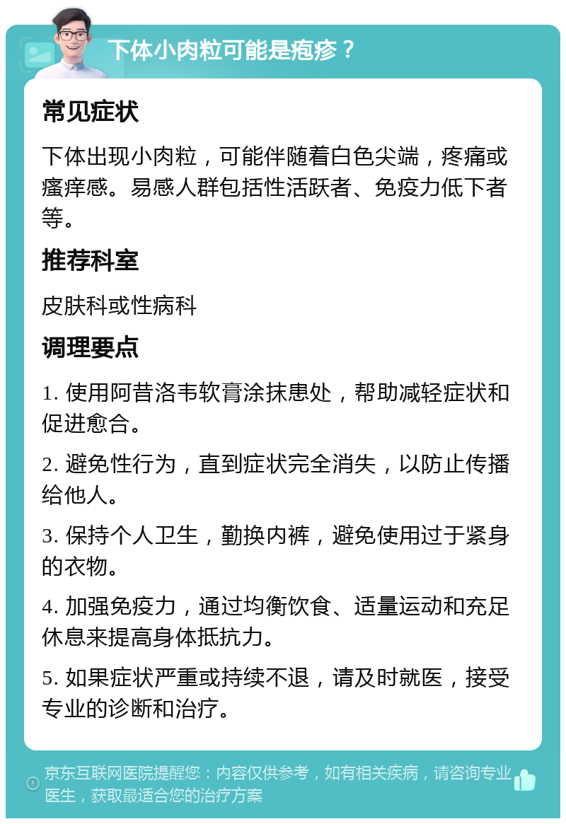 下体小肉粒可能是疱疹？ 常见症状 下体出现小肉粒，可能伴随着白色尖端，疼痛或瘙痒感。易感人群包括性活跃者、免疫力低下者等。 推荐科室 皮肤科或性病科 调理要点 1. 使用阿昔洛韦软膏涂抹患处，帮助减轻症状和促进愈合。 2. 避免性行为，直到症状完全消失，以防止传播给他人。 3. 保持个人卫生，勤换内裤，避免使用过于紧身的衣物。 4. 加强免疫力，通过均衡饮食、适量运动和充足休息来提高身体抵抗力。 5. 如果症状严重或持续不退，请及时就医，接受专业的诊断和治疗。