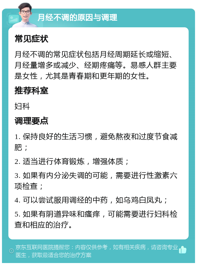 月经不调的原因与调理 常见症状 月经不调的常见症状包括月经周期延长或缩短、月经量增多或减少、经期疼痛等。易感人群主要是女性，尤其是青春期和更年期的女性。 推荐科室 妇科 调理要点 1. 保持良好的生活习惯，避免熬夜和过度节食减肥； 2. 适当进行体育锻炼，增强体质； 3. 如果有内分泌失调的可能，需要进行性激素六项检查； 4. 可以尝试服用调经的中药，如乌鸡白凤丸； 5. 如果有阴道异味和瘙痒，可能需要进行妇科检查和相应的治疗。