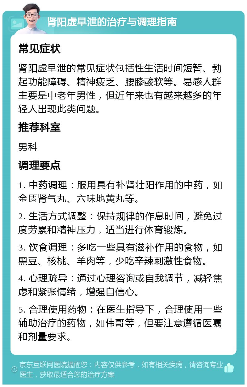 肾阳虚早泄的治疗与调理指南 常见症状 肾阳虚早泄的常见症状包括性生活时间短暂、勃起功能障碍、精神疲乏、腰膝酸软等。易感人群主要是中老年男性，但近年来也有越来越多的年轻人出现此类问题。 推荐科室 男科 调理要点 1. 中药调理：服用具有补肾壮阳作用的中药，如金匮肾气丸、六味地黄丸等。 2. 生活方式调整：保持规律的作息时间，避免过度劳累和精神压力，适当进行体育锻炼。 3. 饮食调理：多吃一些具有滋补作用的食物，如黑豆、核桃、羊肉等，少吃辛辣刺激性食物。 4. 心理疏导：通过心理咨询或自我调节，减轻焦虑和紧张情绪，增强自信心。 5. 合理使用药物：在医生指导下，合理使用一些辅助治疗的药物，如伟哥等，但要注意遵循医嘱和剂量要求。