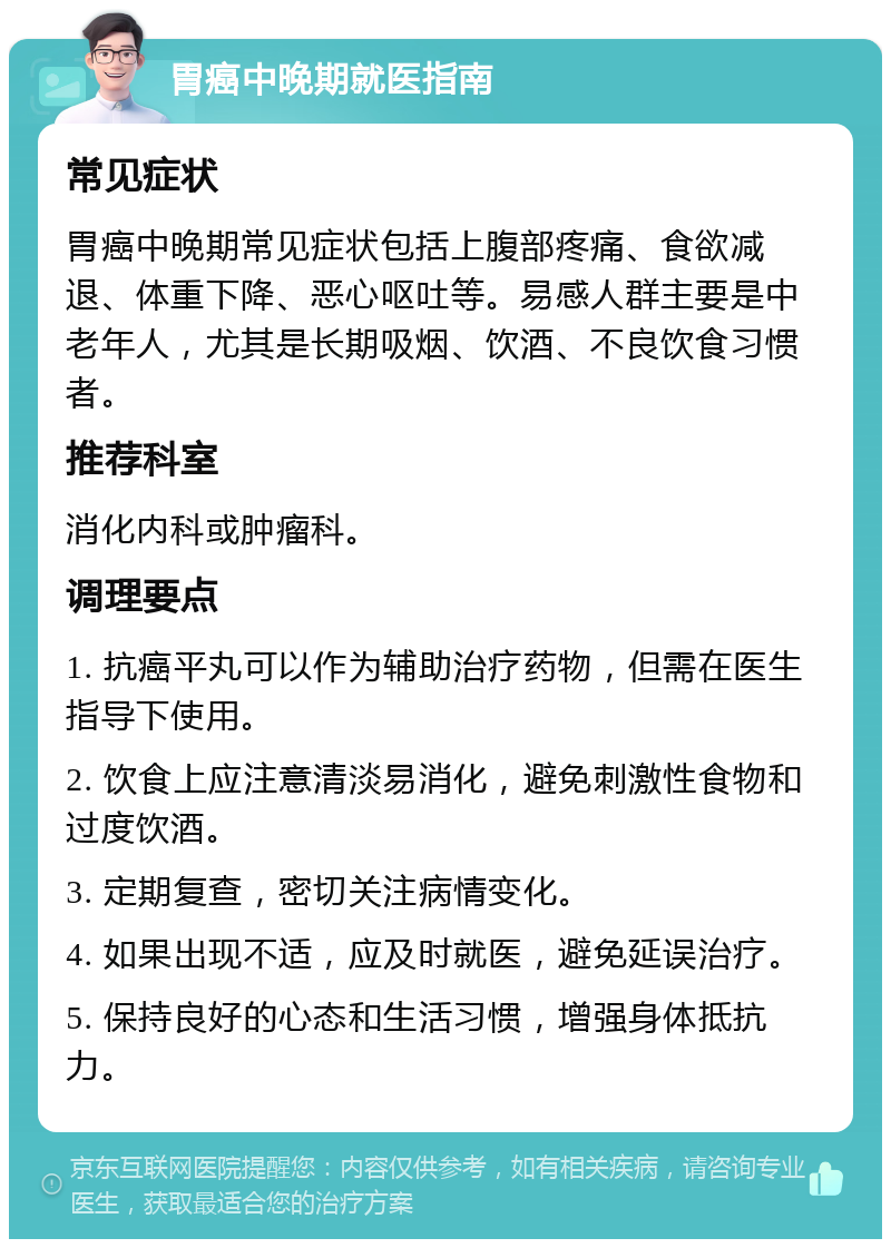 胃癌中晚期就医指南 常见症状 胃癌中晚期常见症状包括上腹部疼痛、食欲减退、体重下降、恶心呕吐等。易感人群主要是中老年人，尤其是长期吸烟、饮酒、不良饮食习惯者。 推荐科室 消化内科或肿瘤科。 调理要点 1. 抗癌平丸可以作为辅助治疗药物，但需在医生指导下使用。 2. 饮食上应注意清淡易消化，避免刺激性食物和过度饮酒。 3. 定期复查，密切关注病情变化。 4. 如果出现不适，应及时就医，避免延误治疗。 5. 保持良好的心态和生活习惯，增强身体抵抗力。