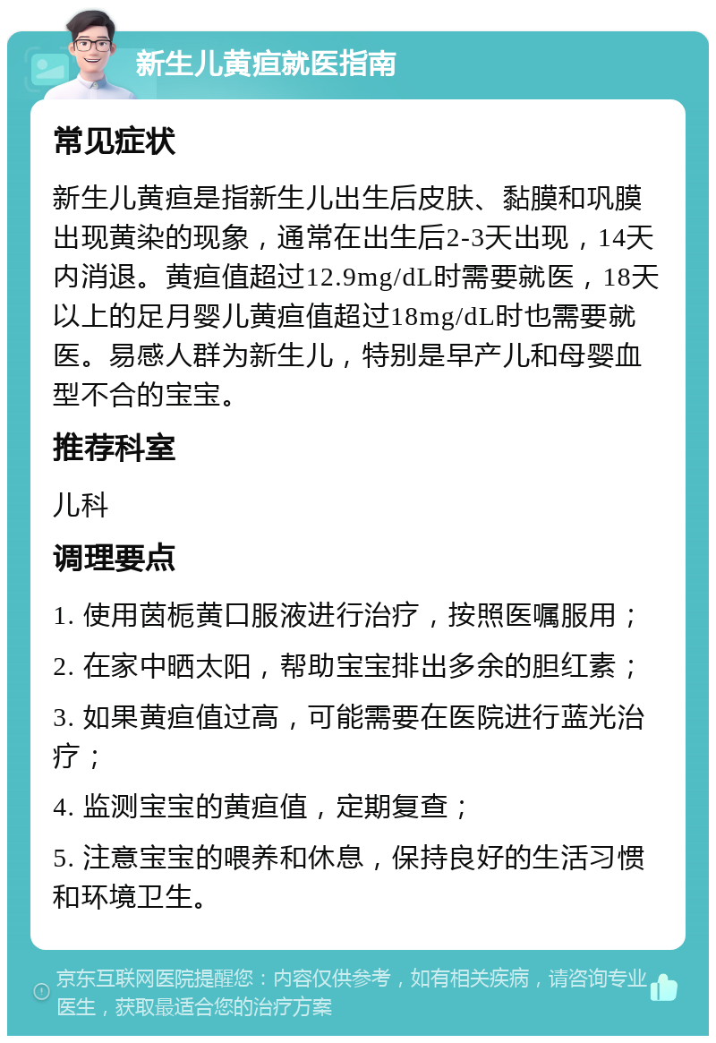 新生儿黄疸就医指南 常见症状 新生儿黄疸是指新生儿出生后皮肤、黏膜和巩膜出现黄染的现象，通常在出生后2-3天出现，14天内消退。黄疸值超过12.9mg/dL时需要就医，18天以上的足月婴儿黄疸值超过18mg/dL时也需要就医。易感人群为新生儿，特别是早产儿和母婴血型不合的宝宝。 推荐科室 儿科 调理要点 1. 使用茵栀黄口服液进行治疗，按照医嘱服用； 2. 在家中晒太阳，帮助宝宝排出多余的胆红素； 3. 如果黄疸值过高，可能需要在医院进行蓝光治疗； 4. 监测宝宝的黄疸值，定期复查； 5. 注意宝宝的喂养和休息，保持良好的生活习惯和环境卫生。