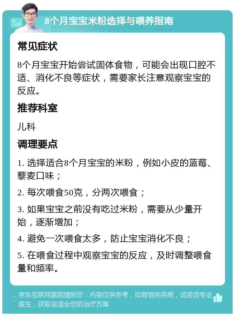 8个月宝宝米粉选择与喂养指南 常见症状 8个月宝宝开始尝试固体食物，可能会出现口腔不适、消化不良等症状，需要家长注意观察宝宝的反应。 推荐科室 儿科 调理要点 1. 选择适合8个月宝宝的米粉，例如小皮的蓝莓、藜麦口味； 2. 每次喂食50克，分两次喂食； 3. 如果宝宝之前没有吃过米粉，需要从少量开始，逐渐增加； 4. 避免一次喂食太多，防止宝宝消化不良； 5. 在喂食过程中观察宝宝的反应，及时调整喂食量和频率。