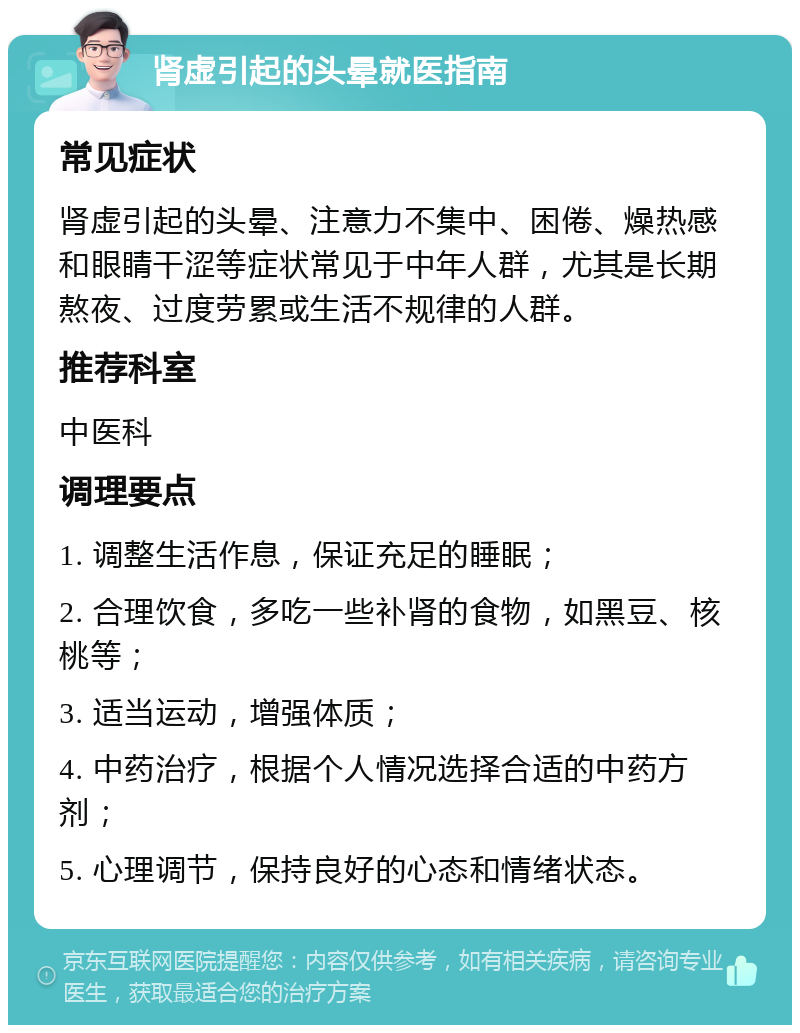 肾虚引起的头晕就医指南 常见症状 肾虚引起的头晕、注意力不集中、困倦、燥热感和眼睛干涩等症状常见于中年人群，尤其是长期熬夜、过度劳累或生活不规律的人群。 推荐科室 中医科 调理要点 1. 调整生活作息，保证充足的睡眠； 2. 合理饮食，多吃一些补肾的食物，如黑豆、核桃等； 3. 适当运动，增强体质； 4. 中药治疗，根据个人情况选择合适的中药方剂； 5. 心理调节，保持良好的心态和情绪状态。