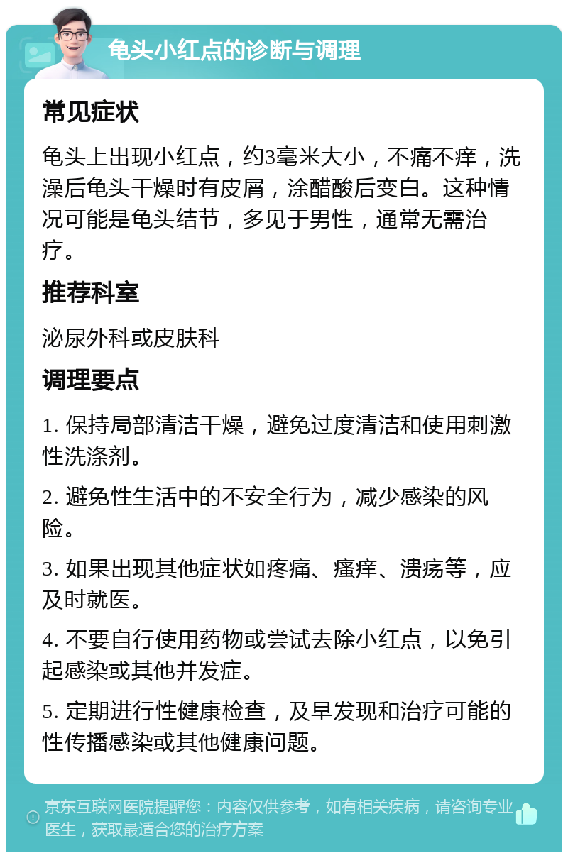 龟头小红点的诊断与调理 常见症状 龟头上出现小红点，约3毫米大小，不痛不痒，洗澡后龟头干燥时有皮屑，涂醋酸后变白。这种情况可能是龟头结节，多见于男性，通常无需治疗。 推荐科室 泌尿外科或皮肤科 调理要点 1. 保持局部清洁干燥，避免过度清洁和使用刺激性洗涤剂。 2. 避免性生活中的不安全行为，减少感染的风险。 3. 如果出现其他症状如疼痛、瘙痒、溃疡等，应及时就医。 4. 不要自行使用药物或尝试去除小红点，以免引起感染或其他并发症。 5. 定期进行性健康检查，及早发现和治疗可能的性传播感染或其他健康问题。