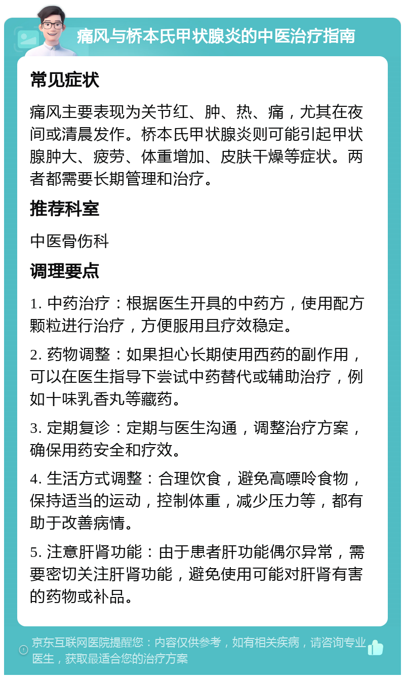 痛风与桥本氏甲状腺炎的中医治疗指南 常见症状 痛风主要表现为关节红、肿、热、痛，尤其在夜间或清晨发作。桥本氏甲状腺炎则可能引起甲状腺肿大、疲劳、体重增加、皮肤干燥等症状。两者都需要长期管理和治疗。 推荐科室 中医骨伤科 调理要点 1. 中药治疗：根据医生开具的中药方，使用配方颗粒进行治疗，方便服用且疗效稳定。 2. 药物调整：如果担心长期使用西药的副作用，可以在医生指导下尝试中药替代或辅助治疗，例如十味乳香丸等藏药。 3. 定期复诊：定期与医生沟通，调整治疗方案，确保用药安全和疗效。 4. 生活方式调整：合理饮食，避免高嘌呤食物，保持适当的运动，控制体重，减少压力等，都有助于改善病情。 5. 注意肝肾功能：由于患者肝功能偶尔异常，需要密切关注肝肾功能，避免使用可能对肝肾有害的药物或补品。