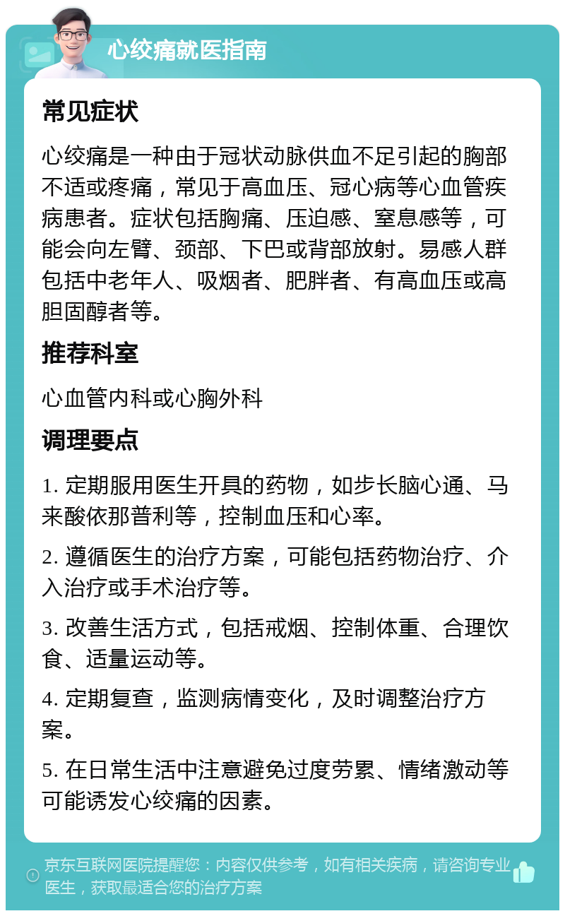 心绞痛就医指南 常见症状 心绞痛是一种由于冠状动脉供血不足引起的胸部不适或疼痛，常见于高血压、冠心病等心血管疾病患者。症状包括胸痛、压迫感、窒息感等，可能会向左臂、颈部、下巴或背部放射。易感人群包括中老年人、吸烟者、肥胖者、有高血压或高胆固醇者等。 推荐科室 心血管内科或心胸外科 调理要点 1. 定期服用医生开具的药物，如步长脑心通、马来酸依那普利等，控制血压和心率。 2. 遵循医生的治疗方案，可能包括药物治疗、介入治疗或手术治疗等。 3. 改善生活方式，包括戒烟、控制体重、合理饮食、适量运动等。 4. 定期复查，监测病情变化，及时调整治疗方案。 5. 在日常生活中注意避免过度劳累、情绪激动等可能诱发心绞痛的因素。