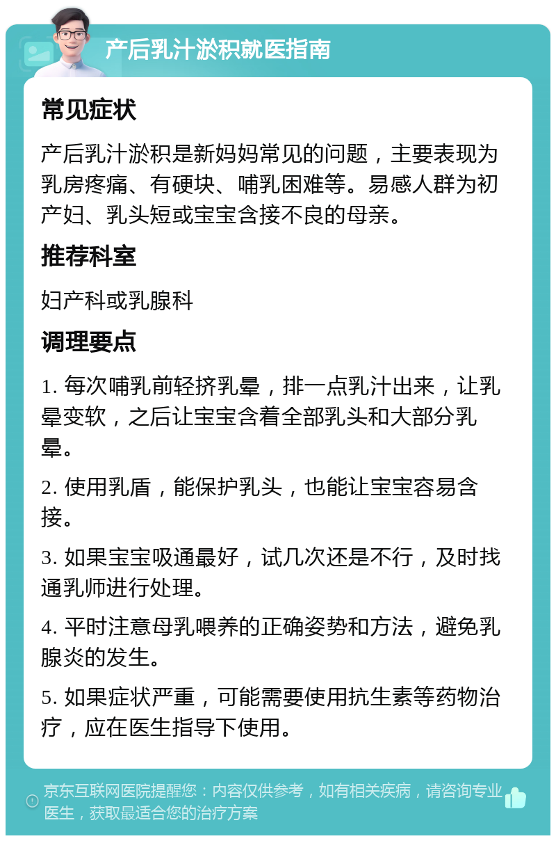 产后乳汁淤积就医指南 常见症状 产后乳汁淤积是新妈妈常见的问题，主要表现为乳房疼痛、有硬块、哺乳困难等。易感人群为初产妇、乳头短或宝宝含接不良的母亲。 推荐科室 妇产科或乳腺科 调理要点 1. 每次哺乳前轻挤乳晕，排一点乳汁出来，让乳晕变软，之后让宝宝含着全部乳头和大部分乳晕。 2. 使用乳盾，能保护乳头，也能让宝宝容易含接。 3. 如果宝宝吸通最好，试几次还是不行，及时找通乳师进行处理。 4. 平时注意母乳喂养的正确姿势和方法，避免乳腺炎的发生。 5. 如果症状严重，可能需要使用抗生素等药物治疗，应在医生指导下使用。