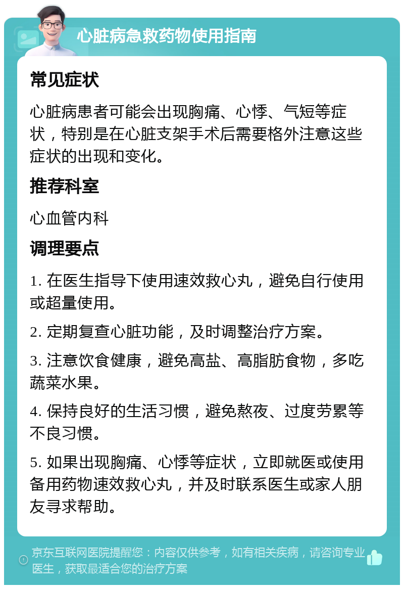 心脏病急救药物使用指南 常见症状 心脏病患者可能会出现胸痛、心悸、气短等症状，特别是在心脏支架手术后需要格外注意这些症状的出现和变化。 推荐科室 心血管内科 调理要点 1. 在医生指导下使用速效救心丸，避免自行使用或超量使用。 2. 定期复查心脏功能，及时调整治疗方案。 3. 注意饮食健康，避免高盐、高脂肪食物，多吃蔬菜水果。 4. 保持良好的生活习惯，避免熬夜、过度劳累等不良习惯。 5. 如果出现胸痛、心悸等症状，立即就医或使用备用药物速效救心丸，并及时联系医生或家人朋友寻求帮助。