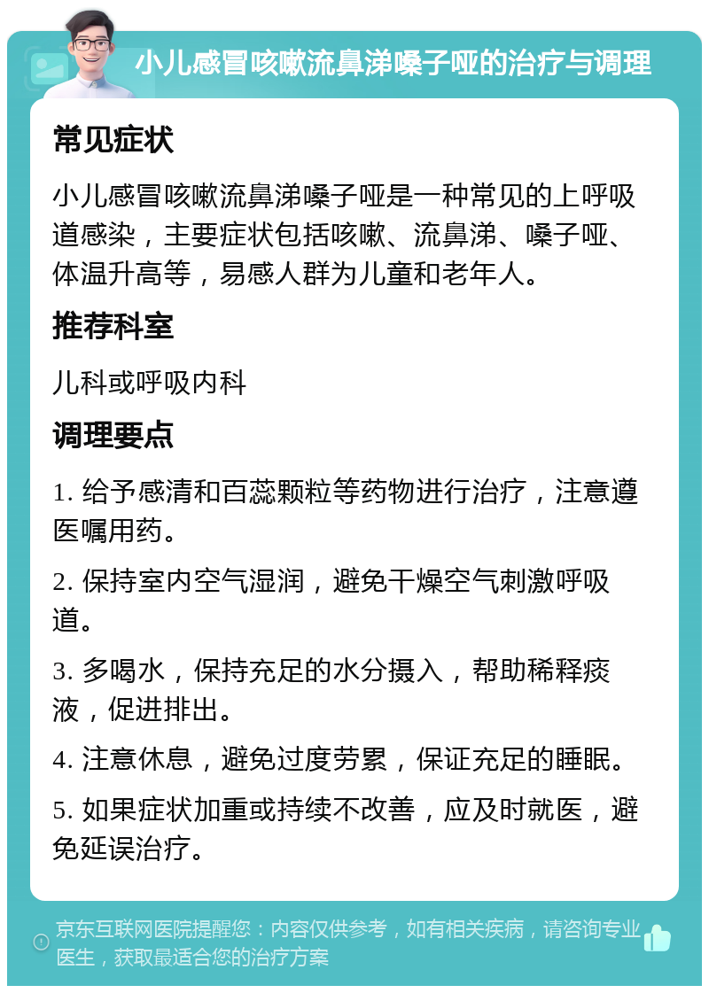 小儿感冒咳嗽流鼻涕嗓子哑的治疗与调理 常见症状 小儿感冒咳嗽流鼻涕嗓子哑是一种常见的上呼吸道感染，主要症状包括咳嗽、流鼻涕、嗓子哑、体温升高等，易感人群为儿童和老年人。 推荐科室 儿科或呼吸内科 调理要点 1. 给予感清和百蕊颗粒等药物进行治疗，注意遵医嘱用药。 2. 保持室内空气湿润，避免干燥空气刺激呼吸道。 3. 多喝水，保持充足的水分摄入，帮助稀释痰液，促进排出。 4. 注意休息，避免过度劳累，保证充足的睡眠。 5. 如果症状加重或持续不改善，应及时就医，避免延误治疗。