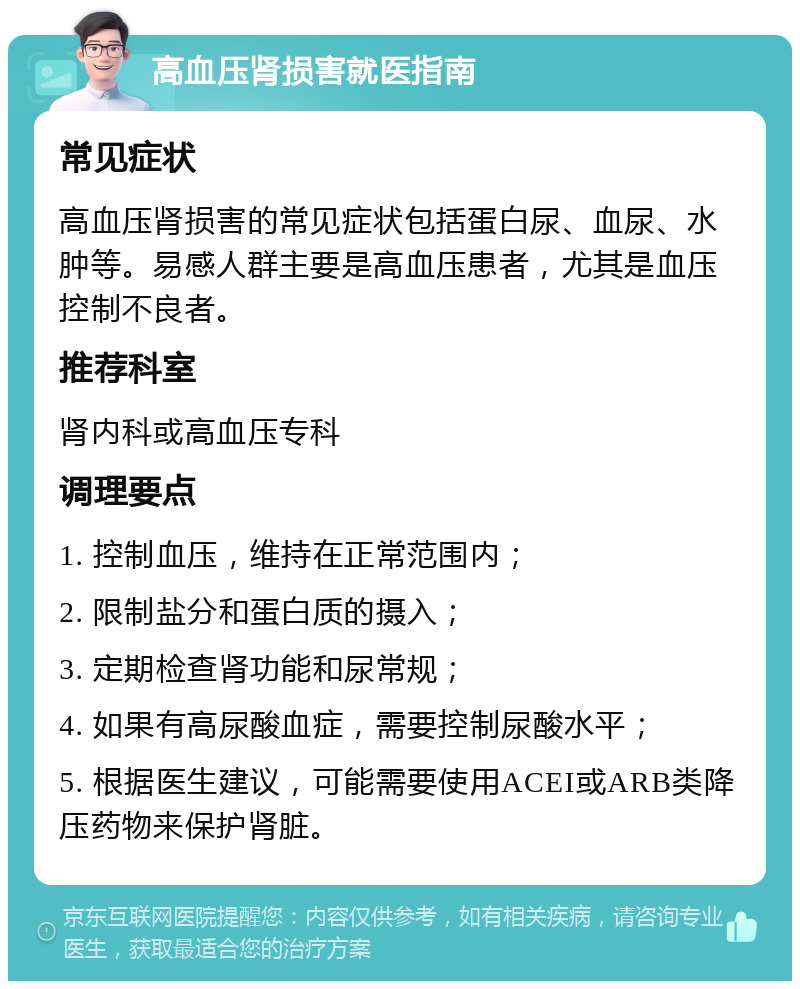 高血压肾损害就医指南 常见症状 高血压肾损害的常见症状包括蛋白尿、血尿、水肿等。易感人群主要是高血压患者，尤其是血压控制不良者。 推荐科室 肾内科或高血压专科 调理要点 1. 控制血压，维持在正常范围内； 2. 限制盐分和蛋白质的摄入； 3. 定期检查肾功能和尿常规； 4. 如果有高尿酸血症，需要控制尿酸水平； 5. 根据医生建议，可能需要使用ACEI或ARB类降压药物来保护肾脏。