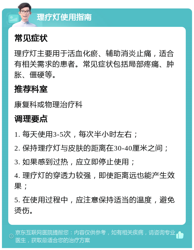 理疗灯使用指南 常见症状 理疗灯主要用于活血化瘀、辅助消炎止痛，适合有相关需求的患者。常见症状包括局部疼痛、肿胀、僵硬等。 推荐科室 康复科或物理治疗科 调理要点 1. 每天使用3-5次，每次半小时左右； 2. 保持理疗灯与皮肤的距离在30-40厘米之间； 3. 如果感到过热，应立即停止使用； 4. 理疗灯的穿透力较强，即使距离远也能产生效果； 5. 在使用过程中，应注意保持适当的温度，避免烫伤。