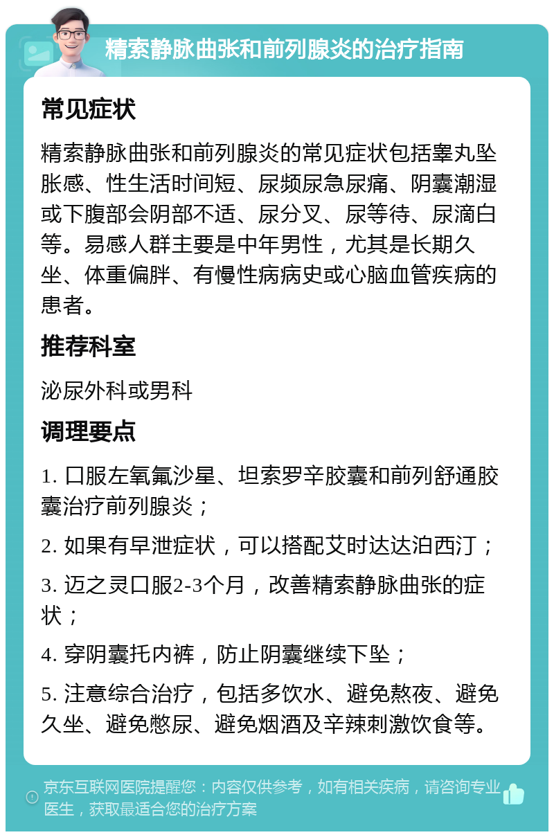 精索静脉曲张和前列腺炎的治疗指南 常见症状 精索静脉曲张和前列腺炎的常见症状包括睾丸坠胀感、性生活时间短、尿频尿急尿痛、阴囊潮湿或下腹部会阴部不适、尿分叉、尿等待、尿滴白等。易感人群主要是中年男性，尤其是长期久坐、体重偏胖、有慢性病病史或心脑血管疾病的患者。 推荐科室 泌尿外科或男科 调理要点 1. 口服左氧氟沙星、坦索罗辛胶囊和前列舒通胶囊治疗前列腺炎； 2. 如果有早泄症状，可以搭配艾时达达泊西汀； 3. 迈之灵口服2-3个月，改善精索静脉曲张的症状； 4. 穿阴囊托内裤，防止阴囊继续下坠； 5. 注意综合治疗，包括多饮水、避免熬夜、避免久坐、避免憋尿、避免烟酒及辛辣刺激饮食等。